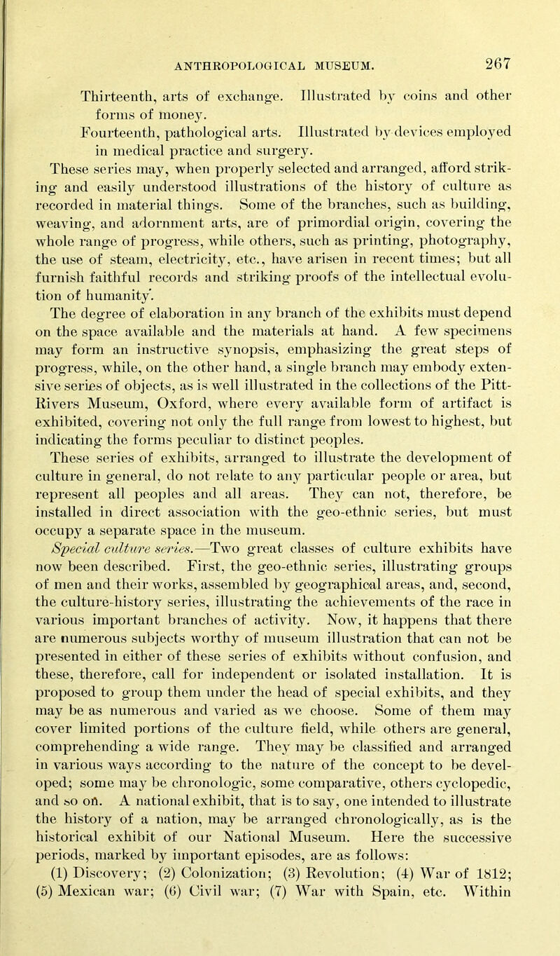 Thirteenth, arts of exchange. Illustrated by coins and other forms of money. Fourteenth, pathological arts. Illustrated by devices employed in medical practice and surgery. These series may, when properly selected and arranged, afford strik- ing and easily understood illustrations of the history of culture as recorded in material things. Some of the branches, such as building, weaving, and adornment arts, are of primordial origin, covering the whole range of progress, while others, such as printing, photography, the use of steam, electricity, etc., have arisen in recent times; but all furnish faithful records and striking proofs of the intellectual evolu- tion of humanity. The degree of elaboration in any branch of the exhibits must depend on the space available and the materials at hand. A few specimens may form an instructive synopsis, emphasizing the great steps of progress, while, on the other hand, a single branch may embody exten- sive series of objects, as is well illustrated in the collections of the Pitt- Rivers Museum, Oxford, where every available form of artifact is exhibited, covering not only the full range from lowest to highest, but indicating the forms peculiar to distinct peoples. These series of exhibits, arranged to illustrate the development of culture in general, do not relate to any particular people or area, but represent all peoples and all areas. They can not, therefore, be installed in direct association with the geo-ethnic series, but must occupj^ a separate space in the museum. Special culture series.—Two great classes of culture exhibits have now been described. First, the geo-ethnic series, illustrating groups of men and their works, assembled by geographical areas, and, second, the culture-history series, illustrating the achievements of the race in various important branches of activity. Now, it happens that there are numerous subjects worthy of museum illustration that can not be presented in either of these series of exhibits without confusion, and these, therefore, call for independent or isolated installation. It is proposed to group them under the head of special exhibits, and they may be as numerous and varied as we choose. Some of them may cover limited portions of the culture held, while others are general, comprehending a wide range. They may be classified and arranged in various ways according to the nature of the concept to be devel- oped; some ma}^ be chronologic, some comparative, others cyclopedic, and so ofl. A national exhibit, that is to say, one intended to illustrate the history of a nation, may be arranged chronologically, as is the historical exhibit of our National Museum. Here the successive periods, marked by important episodes, are as follows: (1) Discovery; (2) Colonization; (3) Revolution; (I) War of 1812; (5) Mexican war; (0) Civil war; (7) War with Spain, etc. Within