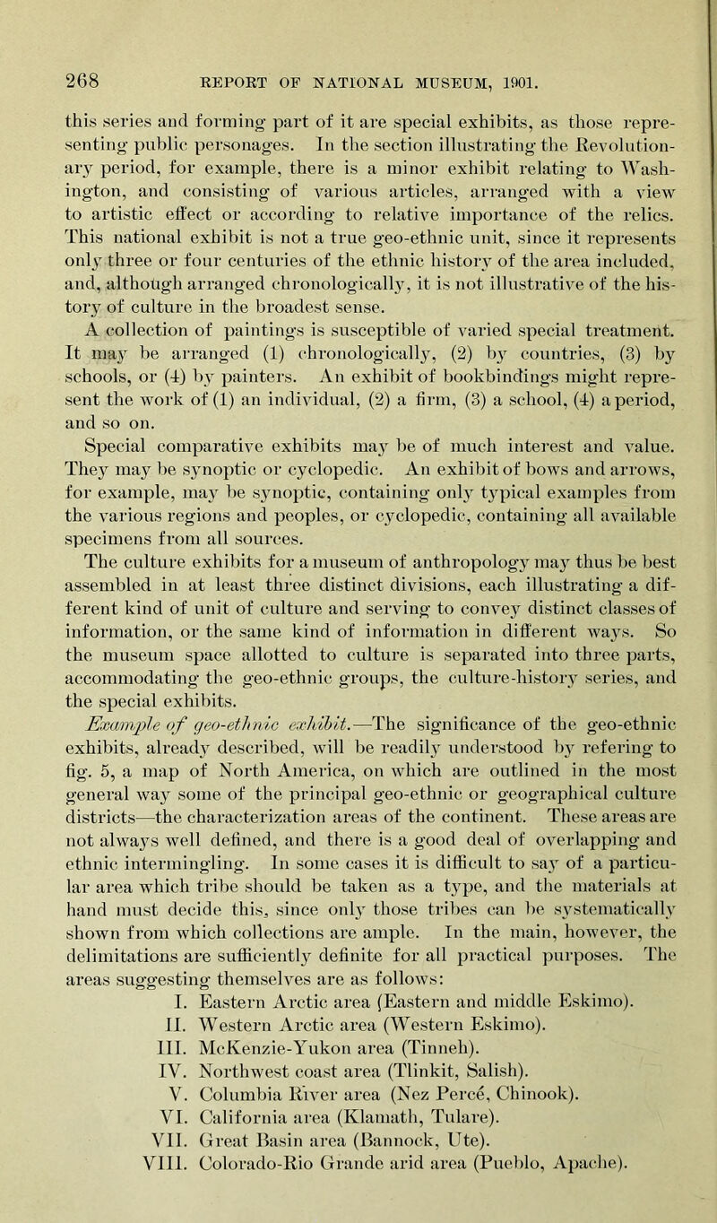 this series and forming part of it are special exhibits, as those repre- senting public personages. In the section illustrating the Revolution- ary period, for example, there is a minor exhibit relating to Wash- ington, and consisting of various articles, arranged with a view to artistic effect or according to relative importance of the relics. This national exhibit is not a true geo-ethnic unit, since it represents only three or four centuries of the ethnic history of the area included, and, although arranged chronologically, it is not illustrative of the his- tory of culture in the broadest sense. A collection of paintings is susceptible of varied special treatment. It may be arranged (1) chronologically, (2) by countries, (3) by schools, or (4) by painters. An exhibit of bookbindings might repre- sent the work of (1) an individual, (2) a firm, (3) a school, (4) a period, and so on. Special comparative exhibits ma3T be of much interest and value. They may be synoptic or cyclopedic. An exhibit of bows and arrows, for example, may be synoptic, containing only typical examples from the various regions and peoples, or cyclopedic, containing all available specimens from all sources. The culture exhibits for a museum of anthropology may thus be best assembled in at least three distinct divisions, each illustrating a dif- ferent kind of unit of culture and serving to convey distinct classes of information, or the same kind of information in different wa}Ts. So the museum space allotted to culture is separated into three parts, accommodating the geo-ethnic groups, the culture-history series, and the special exhibits. Example of geo-ethnic exhibit.—The significance of the geo-ethnic exhibits, al ready described, will be readiljr understood by refering to fig. 5, a map of North America, on which are outlined in the most general way some of the principal geo-etlmic or geographical culture districts—the characterization areas of the continent. These areas are not alwa}rs well defined, and there is a good deal of overlapping and ethnic intermingling. In some cases it is difficult to say of a particu- lar area which tribe should be taken as a type, and the materials at hand must decide this, since only those tribes can be systematically shown from which collections are ample. In the main, however, the delimitations are sufficiently definite for all practical purposes. The areas suggesting themselves are as follows: I. Eastern Arctic area (Eastern and middle Eskimo). II. Western Arctic area (Western Eskimo). III. McKenzie-Yukon area (Tinneh). IV. Northwest coast area (Tlinkit, Salish). V. Columbia River area (Nez Perce, Chinook). VI. California area (Klamath, Tulare). VII. Great Basin area (Bannock, Ute). VI11. Colorado-Rio Grande arid area (Pueblo, Apache).