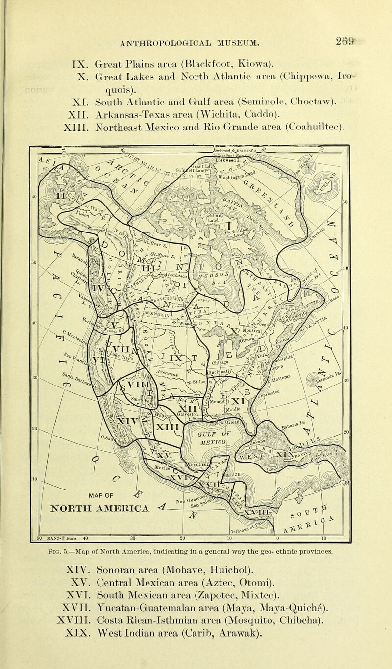 torof IX. Great Plains area (Blackfoot, Kiowa). X. Great Lakes and North Atlantic area (Chippewa, Iro- quois). XI. South Atlantic and Gulf area (Seminole, Choctaw). XII. Arkansas-Texas area (Wichita, Caddo). XIII. Northeast Mexico and Rio Grande area (Coahuiltec). I. , yfra.itL^:C „ firm/rll Land0 > j MZ—'jj \ W aghi ngIoC .Cw^burSi^ \ Laud X7nN'v\^, r^zj >v,/ ( (thabasc ^.VV-CH E W’a £ jt l ( Chicago incinhati; St.Lou /Memphis xr J Mobile TPiU vs ton gulf dr ji MEXICO A WyAcruz$ M e x 'ey**'T feguzEi MAP OF NORTH AMERICA TathTQ^ 50 MANZ-Chlcago 40 Fig. 5.—Map of North America, indicating in a general way the geo- ethnic provinces. XIV. Sonoran area (Mohave, Huichol). XV. Central Mexican area (Aztec, Otomi). XVI. South Mexican area (Zapotec, Mixtec). XVII. Yucatan-Guatemalan area (Maya, Maya-Quiche). XVIII. Costa Rican-Isthmian area (Mosquito, Chibcha). XIX. West Indian area (Carib, Arawak).