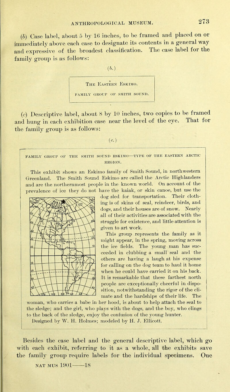 (b) Case label, about 5 by 16 inches, to be framed and placed on or immediately above each case to designate its contents in a general way and expressive of the broadest classification. The case label for the family group is as follows: (b.) The Eastern Eskimo. FAMILY GROUP OF SMITH SOUND. (c) Descriptive label, about 8 by 10 inches, two copies to be framed and hung in each exhibition case near the level of the eye. That for the family group is as follows: (c.) FAMILY GROUP OF THE SMITH SOUND ESKIMO—TYPE OF THE EASTERN ARCTIC REGION. This exhibit shows an Eskimo family of Smith Sound, in northwestern Greenland. The Smith Sound Eskimo are called the Arctic Highlanders and are the northernmost people in the known world. On account of the prevalence of ice they do not have the kaiak, or skin canoe, but use the dog sled for transportation. Their cloth- ing is of skins of seal, reindeer, birds, and dogs, and their houses are of snow. Nearly all of their activities are associated with the struggle for existence, and little attention is given to art work. This group represents the family as it might appear, in the spring, moving across the ice fields. The young man has suc- ceeded in clubbing a small seal and the others are having a laugh at his expense for calling on the dog team to haul it home when he could have carried it on his back. It is remarkable that these farthest north people are exceptionally cheerful in dispo- sition, notwithstanding the rigor of the cli- mate and the hardships of their life. The woman, who carries a babe in her hood, is about to help attach the seal to the sledge; and the girl, who plays with the dogs, and the boy, who clings to the back of the sledge, enjoy the confusion of the young hunter. Designed by W. H. Holmes; modeled by H. J. Ellicott. Besides the case label and the general descriptive label, which go with each exhibit, referring to it as a whole, all the exhibits save the familjr group require labels for the individual specimens. One NAT mus 1901 18