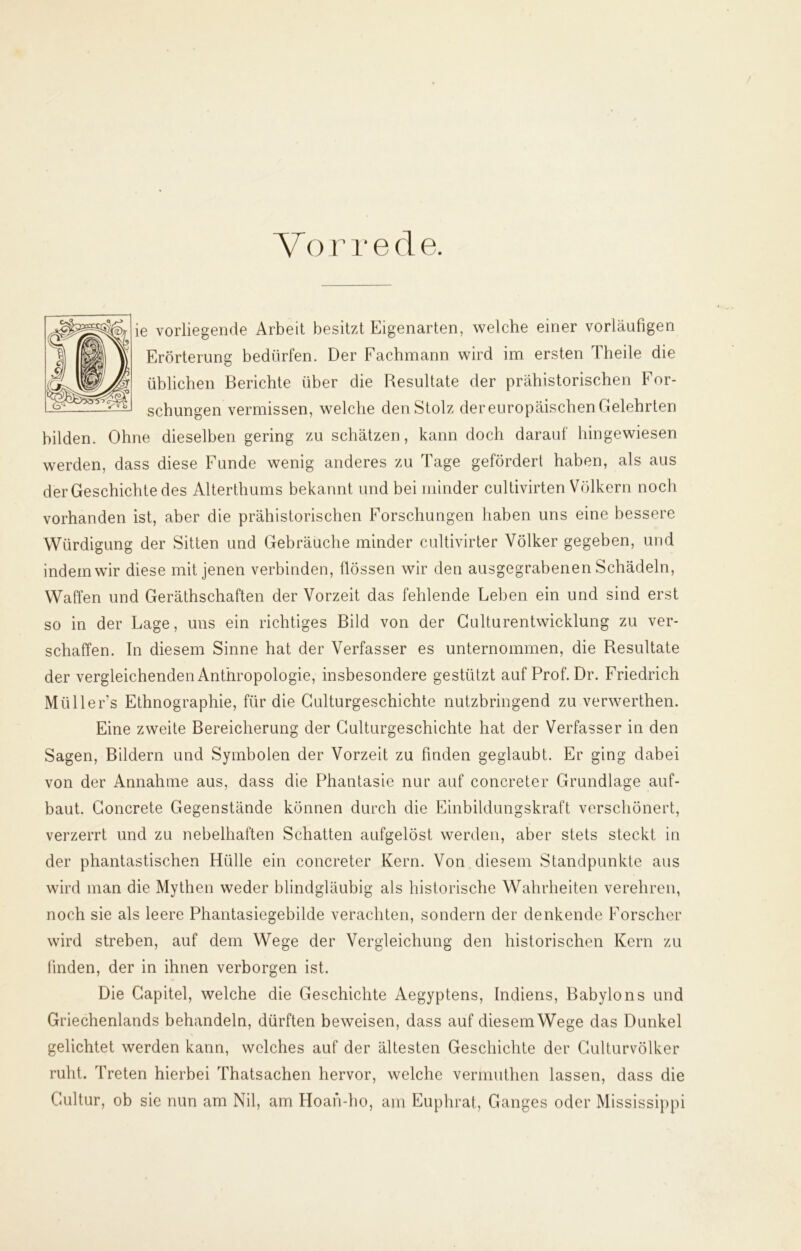 ie vorliegende Arbeit besitzt Eigenarten, welche einer vorläufigen Erörterung bedürfen. Der Fachmann wird im ersten Theile die üblichen Berichte über die Resultate der prähistorischen For- schungen vermissen, welche den Stolz der europäischen Gelehrten bilden. Ohne dieselben gering zu schätzen, kann doch darauf hingewiesen werden, dass diese Funde wenig anderes zu Tage gefördert haben, als aus der Geschichte des Alterthums bekannt und bei minder cultivirten Völkern noch vorhanden ist, aber die prähistorischen Forschungen haben uns eine bessere Würdigung der Sitten und Gebräuche minder cultivirter Völker gegeben, und indem wir diese mit jenen verbinden, flössen wir den ausgegrabenen Schädeln, Waffen und Geräthschaften der Vorzeit das fehlende Leben ein und sind erst so in der Lage, uns ein richtiges Bild von der Gulturentwicklung zu ver- schaffen. In diesem Sinne hat der Verfasser es unternommen, die Resultate der vergleichenden Anthropologie, insbesondere gestützt auf Prof. Dr. Friedrich Müllers Ethnographie, für die Culturgeschichte nutzbringend zu verwerthen. Eine zweite Bereicherung der Culturgeschichte hat der Verfasser in den Sagen, Bildern und Symbolen der Vorzeit zu finden geglaubt. Er ging dabei von der Annahme aus, dass die Phantasie nur auf concreter Grundlage auf- baut. Concrete Gegenstände können durch die Einbildungskraft verschönert, verzerrt und zu nebelhaften Schatten aufgelöst werden, aber stets steckt in der phantastischen Hülle ein concreter Kern. Von diesem Standpunkte aus wird man die Mythen weder blindgläubig als historische Wahrheiten verehren, noch sie als leere Phantasiegebilde verachten, sondern der denkende Forscher wird streben, auf dem Wege der Vergleichung den historischen Kern zu finden, der in ihnen verborgen ist. Die Gapitel, welche die Geschichte Aegyptens, Indiens, Babylons und Griechenlands behandeln, dürften beweisen, dass auf diesemWege das Dunkel gelichtet werden kann, welches auf der ältesten Geschichte der Culturvölker ruht. Treten hierbei Thatsachen hervor, welche vermuthen lassen, dass die Cultur, ob sic nun am Nil, am Hoan-ho, am Euphrat, Ganges oder Mississippi