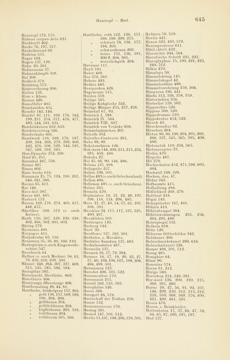 Haarzopf 172, 173. Habeas corpus-Acte 621. Hackbrett 402. Hacke 76, 197, 317. Hackeiberend 69. Hadrian 555. Hagar 102. Hagen 137, 139. Hahn 20, 381. Hahnemann 37. Hahnenkämpfe 318. Hai 208. Haifisch 379. Hainburg 573. Hainverehrung 206. Hallen 132. Ham s. Kham. Haman 420. Hamathiter 403. Hamdaniden 451. Hamdir 143, 144. Handel 87, 111, 169, 176, 182, 199, 211. 254, 317, 476, 477, 483, 544, 591. 631. Handelskrisen 632, 633. Handelsvertrag 546. Handschuhe 601. Handwerk 116, 169, 176, 197, 209. 244, 268, 279, 298, 409, 422, 476, 508, 529. 544, 585, 587, 589, 592, 593. Han-Dynastie 252, 289. Hanf 65, 255. Hannibal 487, 538. Hanno 487. Hansa 602. Hans Sachs 616. Hanuman 25, 75, 124, 196, 207, 340, 341, 380. Haoma 65, 411. Har 146. Hara-kiri 307. Haran 441, 485. Harbard 112. Harem 169, 176, 274, 405, 417, 448. 457. Häretiker 569, 572 (s. auch Ketzer). Harfe 110, 207, 229, 230, 248, 402, 466, 502. 601. 602. Häring 379. Harmonia 498. Harpagos 415. Harpokrates 63, 116. Harpunen 35, 36, 80, 160, 210. Haruspicien (s.auch Eingeweide- schau) 547. Haschisch 64. Hathor (s. auch Merkur) 56, 61, 79, 210, 216, 239, 501. Häuser 248, 264, 307, 327, 409, 515, 545, 585, 586, 594. Hausgötze 395. Hausmacht, fürstliche, 603. Hausthiere 408. Hausyanga (Huscheng) 408. Hautbemalung 28. 44, 81. Hautfarbe, dunkelgrau 157,203. „ gelb 136, 157,168,189, 196, 204, 209. n gelbbraun 204. n gelblichbraun 204. „ kupferbraun 203, 316. n lichtbraun 204. „ rothbraun 365, 366, I Hautfarbe, rotli 122, 136, 157, 168, 189, 209, 215. „ schwarz 78, 136, 157, 194, 203. „ schwarzbraun 203. „ weiss 131, 136, 191, 200 lf, 204, 365. „ weisslichgelb 204. Havamal 117. Hayti 181. Hazor 469. Hea 370, 383. Hebrus 493. Hedzra 443. Heerpauken 428. Hegemonie 515. | Heiden 559. Heilige 565. Heilige Kuhglocke 322. Heilige Männer 255, 257, 258. Heimdall 67, 93. Heinrich I. 588. Heinrich IV. 584. Heinrich VIII. 607. Heinrich von Veldeke 602. Heinzelmännchen 207. Heiratli 352. Heiraths-Gontracte 261. Heka 98, 99. Hekatonchiren 126. Hek-sasu 144. 209,211,215, 234, 395, 459, 496. Hekuba 27. Hel 45, 66, 90, 146, 496. Helena 135, 498. Heliopolis 237. Helios 106, 501. Hellas 493 (s.auch Griechenland) Hellen 496. Hellenen 495 (s. auch Griechen). Helme 395. Hemath 470. Hephaistos 18, 21, 22, 40, 107, 108, 116, 124, 208, 495. Hera 21, 27, 40, 54, 57, 61, 107, 108, 501. Herakles 34. 115. 117, 137, 325, 490, 497. Herakliden 503. Herbergen 120. Herborg 142. Herd 30. Herdfeuer 327, 383, 501. Herkules, s. Herakles. 1 Herkules Samdam 137, 483. Herkulessäulen 487. Hermelin 135. Hermen 16, 17, 79, 384. Hermes 16, 17, 19, 20, 23, 27, 37, 40, 104,106,107, 108, 208, 496, 499, 501. Herinionen 123. Herodot 496, 501, 522. Heroencultus 170. Heroenzeit 215. Herold 502, 533, 593. Herophilus 526. Heros 368. Herrgott 88, 578. Herrschaft der Todten 218. Hersir 132. Herzausreissen 170. Herzog 581. Hesiod 147, 501, 512. Hestia 55,107, 108,206,376,501. Hetären 59, 519. Hevila 441. Hexen 323, 493, 579. Hexenprocesse 611. Hibil (Abel) 432.^ Hierarchie 244, 564. Hieratische Schrift 221, 223. Hieroglyphen 15, 190, 221, 223, 249, 512. Hilkia 470. Himalaya 50. Himmelskönig 145. Himmelskugel 42. Himmelssöhne 498. Himmelverehrung 259, 304. Himyaren 196, 441. Hindu 313, 336_, 358, 359. Hinterindien 356. Hinterlist 139, 503. Hipparchus 526. Hippias 509, 520. Hippodromus 510. Hippokrates 452, 522. Hirsch 43. Hirschenaltar 92. Hirsebau 264. Hirten 90, 96,198,204,205,209, 268, 337, 345, 365, 395, 409, 480. Hirtenstab 110,234,565. Hirtenscepter 33. Hiskia 470. Hispolis 487. Hit 370. Hochschulen 452, 471,596, 603, 604. Hochzeit 168, 329. Hocken, das, 47. HÖdur 343. Hofbeamte 415. Hofhaltung 288. Höflichkeit 269, 270. Hofstaat 418. Högni 143. I Hohepriester 167, 461. Höhlen 413. Höhlentempel 384. Höhlenwohnungen 255, 256, 264, 295, 480~ Hohlspiegel 532. Holbein 618. Hölle 120. Hölzerne Götterbilder 342. Holzhauer 268. Holzschneidekunst 290, 618. Holzschnitzerei 328. Homer 496, 501, 512. Honig 485. Honigbier 64. Hönir 90. Honorius 574. Horen 91, 212. Hörige 580. Horoskop 214, 349, 391. Hor-sasu 136, 209, 210, 215, 369, 395, 480. Horus 20. 27, 56. 91, 92, 107, 146, 209, 210, 212, 215, 216, 218, 350, 368. 369, 376, 409, 421, 460, 461, 501. Hosea 470. Hosen, s. Beinkleider. Hottentoten 17, 37, 46, 47, 58, 64, 85, 97, 100, 195, 197. | Hud 127.