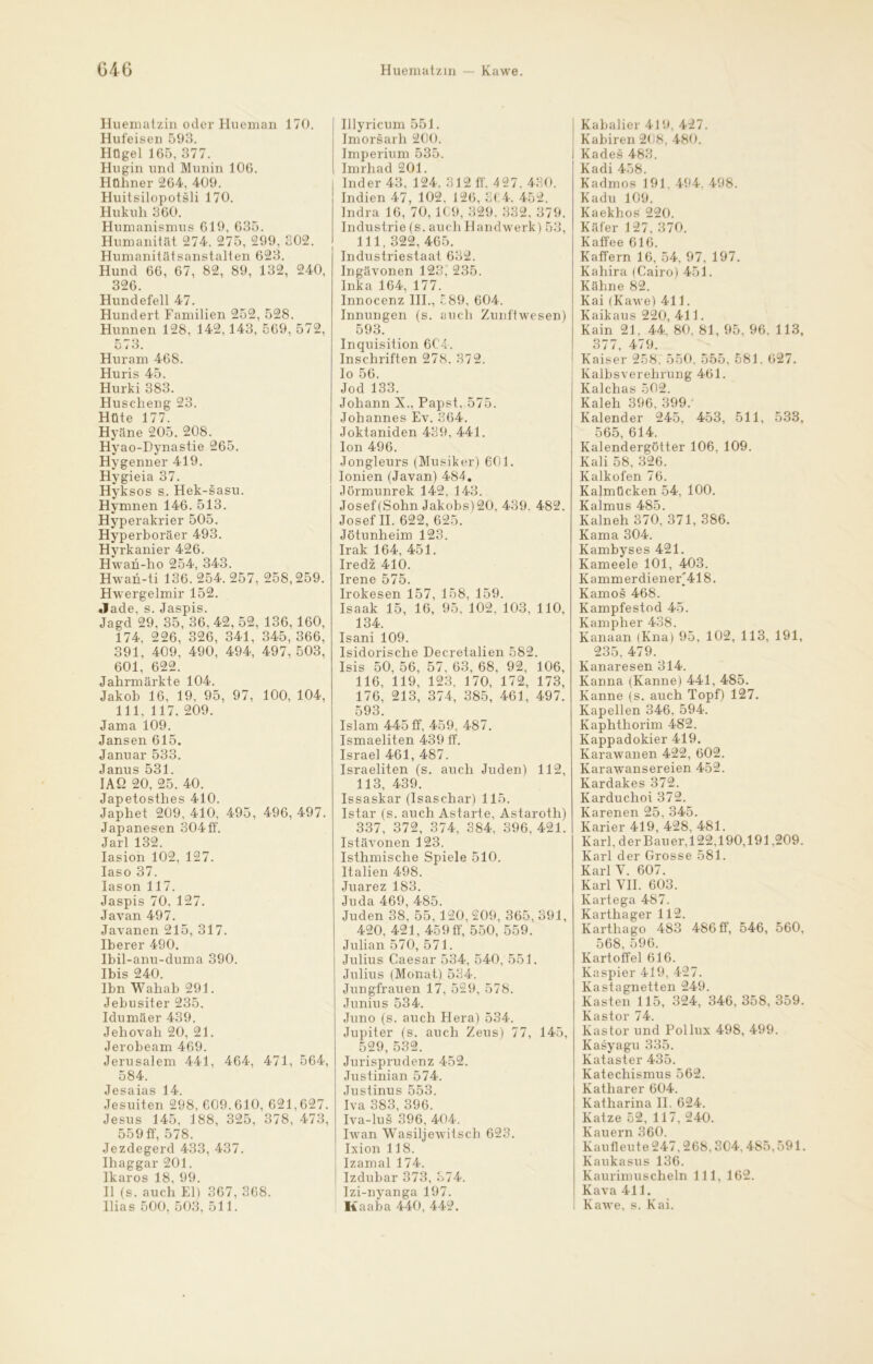 Huematzin oder Hueman 170. Hufeisen 593. Hügel 165, 377. Hugin und Munin 106. Hühner 264, 409. Huitsilopotsli 170. Hukuh 360. Humanismus 619, 635. Humanität 274. 275, 299. 302. Humanitätsanstalten 623. Hund 66, 67, 82, 89, 132, 240, 326. Hundefell 47. Hundert Familien 252, 528. Hunnen 128, 142,143, 569, 572, 573. Huram 468. Huris 45. Hurki 383. Huscheng 23. Hüte 177. Hyäne 205. 208. Hyao-Dynastie 265. Hygenner 419. Hygieia 37. Hyksos s. Hek-sasu. Hymnen 146. 513. Hyperakrier 505. Hyperboräer 493. Hyrkanier 426. Hwan-ho 254, 343. Hwan-ti 136. 254. 257, 258,259. Hwergelmir 152. Jade, s. Jaspis. Jagd 29, 35, 36, 42, 52, 136, 160, 174, 226, 326, 341, 345, 366, 391, 409, 490, 494, 497, 503, 601, 622. Jahrmärkte 104. Jakob 16, 19, 95, 97, 100, 104, 111, 117. 209. Jama 109. Jansen 615. Januar 533. Janus 531. IAß 20, 25. 40. Japetosthes 410. Japhet 209, 410, 495, 496, 497. Japanesen 304ff. Jarl 132. Iasion 102, 127. Iaso 37. Iason 117. Jaspis 70, 127. Javan 497. Javanen 215, 317. Iberer 490. Ibil-anu-duma 390. Ibis 240. Ibn Wahab 291. Jebusiter 235. Idumäer 439. Jehovah 20, 21. Jerobeam 469. Jerusalem 441, 464, 471, 564, 584. Jesaias 14. Jesuiten 298, 609.610, 621,627. Jesus 145, 188, 325, 378, 473, 559 ff, 578. Jezdegerd 433, 437. Ihaggar 201. Ikaros 18, 99. II (s. auch El) 367, 368. Ilias 500, 503, 511. Illyricum 551. Imorsarh 200. Imperium 535. Imrhad 201. Inder 43. 124. 312 ff. 427. 430. Indien 47, 102. 126. 364. 452. Indra 16, 70,1C9, 329. 332, 379. Industrie (s. auch Handwerk) 53, 111, 322, 465. Industriestaat 632. Ingävonen 123. 235. Inka 164, 177. Innocenz III., 389, 604. Innungen (s. auch Zunftwesen) 593. Inquisition 6C4. Inschriften 278. 372. Io 56. Jod 133. Johann X., Papst, 575. Johannes Ev. 364. Joktaniden 439, 441. Ion 496. Jongleurs (Musiker) 601. Ionien (Javan) 484. Jörnninrek 142, 143. Josef (Sohn Jakobs) 20. 439. 482. Josef II. 622, 625. Jötunheim 123. Irak 164, 451. Iredz 410. Irene 575. Irokesen 157, 158, 159. Isaak 15, 16, 95, 102, 103, 110, 134. Isani 109. Isidorische Decretalien 582. Isis 50, 56, 57, 63, 68, 92, 106, 116, 119, 123, 170, 172, 173, 176, 213, 374, 385, 461, 497. 593. Islam 445 ff, 459, 487. Ismaeliten 439 ff. Israel 461, 487. Israeliten (s. auch Juden) 112, 113, 439. Issaskar (Isaschar) 115. Istar (s. auch Astarte, Astaroth) 337, 372, 374, 384, 396,421. Istävonen 123. Isthmische Spiele 510. Italien 498. Juarez 183. Juda 469, 485. Juden 38, 55, 120, 209, 365, 391, 420, 421, 459 ff, 550, 559. Julian 570, 571. Julius Caesar 534. 540, 551. Julius (Monat) 534. Jungfrauen 17, 529, 578. Junius 534. Juno (s. auch Hera) 534. Jupiter (s. auch Zeus) 77, 145, 529, 532. Jurisprudenz 452. Justinian 574. Justinus 553. Iva 383, 396. Iva-lus 396, 404. Iwan Wasiljewitsch 623. Ixion 118. Izamal 174. Izdubar 373, 374. Izi-nyanga 197. Kaaba 440, 442. Kabalier 419, 427. Kabiren 208. 480. Kades 483. Kadi 458. Kadmos 191. 494. 498. Kadu 109. Kaekhos 220. Käfer 127, 370. Kaffee 616. Kaffern 16, 54, 97, 197. Kahira (Cairo) 451. Kähne 82. Kai (Kawe) 411. Kaikaus 220, 411. Kain 21. 44, 80. 81, 95. 96. 113, 377, 479. Kaiser 258. 550. 555, 581. 627. Kalbsverehrung 461. Kalchas 502. Kaleh 396, 399/ Kalender 245, 453, 511, 533, 565, 614. Kalendergötter 106, 109. Kali 58, 326. Kalkofen 76. Kalmücken 54, 100. Kalmus 485. Kalneh 370, 371, 386. Kama 304. Kambyses 421. Kameele 101, 403. Kammerdiener'418. Kamos 468. Kampfestod 45. Kampher 438. Kanaan (Kna) 95, 102, 113, 191, 235, 479. Kanaresen 314. Kanna (Kanne) 441, 485. Kanne (s. auch Topf) 127. Kapellen 346, 594. Kaphthorim 482. Kappadokier 419. Karawanen 422, 602. Karawansereien 452. Kardakes 372. Karduchoi 372. Karenen 25, 345. Karier 419, 428, 481. Karl, der Bau er, 122,190,191.209. Karl der Grosse 581. Karl V. 607. Karl VII. 603. Kartega 487. Karthager 112. Karthago 483 486 ff, 546, 560, 568, 596. Kartoffel 616. Kaspier 419, 427. Kastagnetten 249. Kasten 115, 324, 346, 358, 359. Kastor 74. Kastor und Pollux 498, 499. Kasyagu 335. Kataster 435. Katechismus 562. Katharer 604. Katharina II. 624. Katze 52, 117, 240. Kauern 360. Kautleute 247,268,304, 485,591. Kaukasus 136. Kaurimuscheln 111, 162. Kava 411. Kawe, s. Kai.