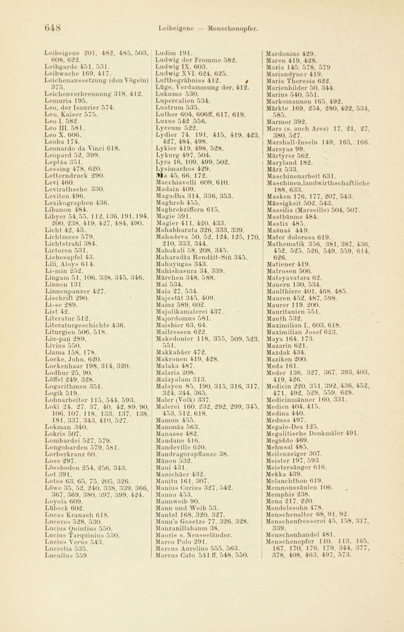 Leibeigene 201, 482, 485,503, 008, 622. Leibgarde 451, 531. Leibwache 169, 417. Leichenaussetzung (den Vögeln) 375. Leichenverbrennung 318, 412. Lemuria 195. Leo, der Isaurier 574. Leo, Kaiser 575. Leo I. 582. Leo III. 581. Leo X. 606. Leoba 174. Leonardo da Vinci 618. Leopard 52, 399. Leptsa 351. Lessing 478, 620. Letterndruck 290. Levi 460. Levirathsehe 330. Leviten 496. Lexikographen 436. Libanon 484. Libyer 54,55, 112,136, 191.194, 200, 238, 419, 427, 484, 490. Licht 42, 43. Lichtmess 579. Lichtstrahl 384. Lictoren 531. Liebesapfel 43. Lili, Aloys 614. Li-min 252. Lingam 51, 106, 338, 345, 346. Linnen 131. Linnenpanzer 427. Lischrift 290. Li-se 289. List 42. Literatur 512. Literaturgeschichte 436. Liturgien 506, 518. Liu-paii 289. Livius 550. Llama 158, 178. Locke, John, 620. Lockenhaar 198, 314, 320. Lodhur 25, 90. Löffel 249, 328. Logarithmen 351. Logik 519. Lohnarbeiter 115, 544, 593. Loki 24, 27, 37, 40. 42, 89, 90, 106, 107, 118, 133, 137, 138, 181, 337, 343, 410, 527. Lokman 340. Lokris 507. Lombardei 527, 579. Longobarden 579, 581. Lorberkranz 60. Lose 297. Lössboden 254, 256, 343. Lot 391. Lotos 63, 65, 75, 205, 326. Löwe 35, 52, 240, 338, 339, 366, 367, 369, 380, 397, 399, 424. Loyola 609. Lübeck 602. Lucas Kranach 618. Luceres 528, 530. Lucius Quintius 550. Lucius Tarquinius 530. Lucius Verus 543. Lucretia 535. Lucullus 559. Ludim 191. Ludwig der Fromme 582. Ludwig IX. 603. Ludwig XVI. 624, 625. Luftbegräbniss 412. t Lüge, Verdammung der, 412. Lukumo 530. Luperealien 534. Lustrum 535. Luther 604, 606ff, 617, 619. Luxus 542 .556. Lyceum 522. Lydier 74, 191, 415, 419, 423, 427, 484, 498. Lykier 419, 498, 528. Lykurg 497, 504. Lyra 16, 109, 499, 502. Lysimachos 429. jfla 45, 66, 172. Macchiavelli 609, 610. Madain 409. Magadha 314, 336, 353. Maghreb 455. Maghrebziffern 615. Magie 391. Magier 411, 420, 433. Mahabharata 326, 333, 339. Mahadeva 50, 52, 124, 125, 170, 210, 333, 344. Mahakali 58, 208, 345. Maharadza Rendzit-Sin 345. Mahayugas 343. Mahishasura 34, 339. , Märchen 348, 588. Mai 534. Maia 27, 534. Majestät 345, 409. Mainz 589, 602. Majolikamalerei 437. Majordomus 581. Maisbier 63, 64. Maitressen 622. Makedonier 118, 355, 509,523, 551. Makkabäer 472. Makronen 419, 428. Malaka 487. Malaria 208. Malayalam 313. Malayen 85, 190, 315, 316, 317, 324, 344, 365. Maler (Volk) 337. Malerei 160, 232, 292, 299, 345, 453, 512, 618. Mamun 455. Mammäa 563. Manasse 482. Mandane 416. Mandeville 620. Mandragorapflanze 38. Manen 532. Mani 431. Manichäer 432. Manitu 161, 307. Manius Curius 327, 542. Manna 453. Mannweib 90. Mann und Weib 53. Mantel 168, 320, 327. Manu’s Gesetze 77, 326, 328. Manzanillabaum 38. Maoris s. Neuseeländer. Marco Polo 291. Marcus Aurelius 555, 563. Marcus Cato 541 ff, 548, 550. Mardonius 429. Maren 419, 428. Maria 145, 578, 579 Mariandyner 419. Maria Theresia 622. Marienbilder 50, 344. Marius 540, 551. Markomannen 165, 492. Märkte 169, 254, 280, 422, 534, 585. Marmor 392. Mars (s. auch Ares) 17, 21, 27, 380, 527. Marshall-Inseln 149, 165, 166. Marsyas 99. Märtyrer 562. Maryland 182. März 533. Maschinenarbeit 631. Maschinen,landwirtschaftliche 188, 633. Masken 176, 177, 207, 543. Massigkeit 502, 543. Massilia (Marseille) 504, 507. Mastbäume 484. Mastix 485. Masuas 449. Mater dolorosa 619. Mathematik 356, 381, 387, 436, 452, 525, 526, 549, 559, 614, 626. Matiener 419. Matrosen 506. Matsyavatara 62. Mauern 130, 534. Maulthiere 401, 468, 485. Mauren 452, 487, 598. Maurer 119. 200. 1 Mauritanien 551. Mauth 532. Maximilian I., 603, 618. Maximilian Josef 623. Maya 164, 173. 1 Mazarin 621. Mazdak 434. Maziken 200. Meda 161. Meder 136, 327, 367, 393, 403, 419, 426. Medicin 220, 351, 392, 436, 452, 471, 492, 529, 559, 628. Medicinmänner 160, 331. Medien 404, 415. Medina 440. Medusa 497. Megale-Dea 125. Megalitische Denkmäler 491. Megiddo 469. Mehusal 485. Meilenzeiger 307. Meister 197, 593. Meistersänger 616. i Mekka 439. Melanchthon 619. Menmonssäulen 106. Memphis 238. Mena 217, 220. Mendelssohn 478. Menschenalter 68, 91, 92. Menschenfresser ei 45, 158, 317, 339. Menschenhandel 481. Menschenopfer 1 10. 113, 165, 167, 170, 176, 179, 344, 377, 378, 408, 463, 497, 573.