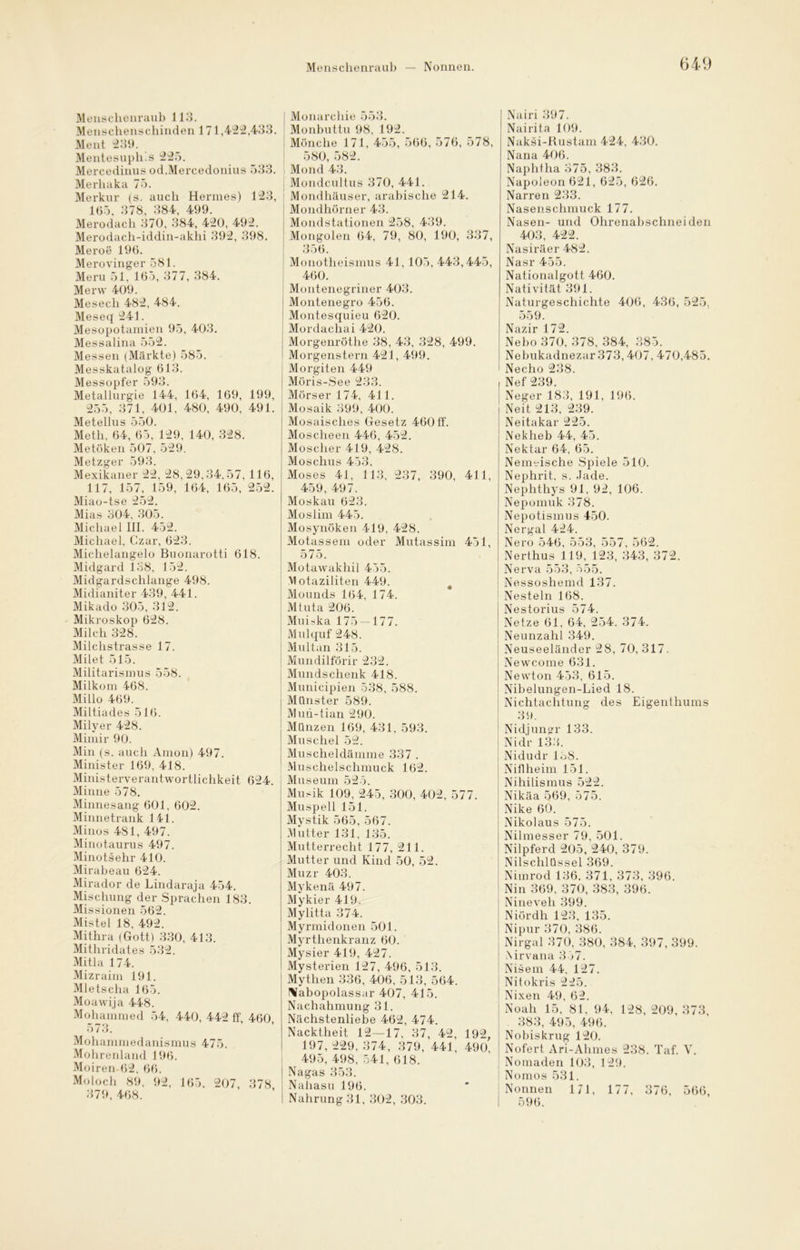 Menschenraub — Nonnen. Menschenraub 113. Mensehenschinden 171,422,433. Ment 239. Mentesuph’.s 225. Mercedinus od.Mercedonius 533. Merhaka 75. Merkur (s. auch Hermes) 123, 165, 378, 384, 499. Merodach 370, 384, 420, 492. Merodach-iddin-akhi 392, 398. Meroe 196. Merovinger 581. Meru 51, 165, 377, 384. Merw 409. Mesech 482, 484. Meseq 241. Mesopotamien 95, 403. Messalina 552. Messen (Märkte) 585. Messkatalog 613. Messopfer 593. Metallurgie 144, 164, 169, 199, 255, 371, 401, 480, 490, 491. Metellus 550. Meth, 64, 65, 129, 140, 328. Metöken 507, 529. Metzger 593. Mexikaner 22, 28, 29,34,57, 116, 117, 157, 159, 164, 165, 252. Miao-tse 252. Mias 304, 305. Michael III. 452. Michael, Czar, 623. Michelangelo Buonarotti 618. Midgard 138, 152. Midgardschlange 498. Midianiter 439, 441. Mikado 305, 312. Mikroskop 628. Milch 328. Milchstrasse 17. Milet 515. Militarismus 558. Milkom 468. Millo 469. Miltiades 516. Milyer 428. Mimir 90. Min (s. auch Amon) 497. Minister 169, 418. Ministerverantwortlichkeit 624. Minne 578. Minnesang 601, 602. Minnetrank 141. Minos 481, 497. Minotaurus 497. Minotsehr 410. Mirabeau 624. Mirador de Lindaraja 454. Mischung der Sprachen 183. Mis sionen 562. Mistel 18, 492. Mithra (Gott) 330, 413. Mithridates 532. Mitla 174. Mizraim 191. Mletscha 165. Moawija 448. Mohammed 54, 440, 442 ff 460 573. Mohammedanismus 475. Mohrenland 196. Moiren 62, 66. Moloch 89, 92, 165. 207, 378 379, 468. Monarchie 553. Monbuttu 98, 192. Mönche 171, 455, 566, 576, 578, 580, 582. Mond 43. Mondcultus 370, 441. ; Mondhäuser, arabische 214. Mondhörner 43. Mondstationen 258, 439. Mongolen 64, 79, 80, 190, 337, 356. Monotheismus 41, 105, 443,445, 460. | Montenegriner 403. Montenegro 456. Montesquieu 620. Mordachai 420. Morgenröthe 38, 43, 328, 499. Morgenstern 421, 499. ! Morgiten 449 Möris-See 233. Mörser 174, 411. Mosaik 399, 400. Mosaisches Gesetz 460 ff. Moscheen 446, 452. Moscher 419, 428. Moschus 453. Moses 41, 113, 237, 390, 411, 459, 497. Moskau 623. Moslim 445. Mosynöken 419, 428. Motassem oder Mutassim 451, 575. Motawakhil 455. Vlotaziliten 449. Mounds 164, 174. Mtuta 206. Muiska 175 — 177. Mulquf 248. Multan 315. Mundilförir 232. Mundschenk 418. Municipien 538, 588. Münster 589. Mun-tian 290. Münzen 169, 431. 593. Muschel 52. Muscheldämme 337 . Muschelschmuck 162. Museum 525. Musik 109, 245, 300, 402, 577. Muspell 151. Mystik 565, 567. Mutter 131, 135. Mutterrecht 177, 211. Mutter und Kind 50, 52. Muzr 403. Mykenä 497. Mykier 419. Mylitta 374. Mynnidonen 501. Myrthenkranz 60. Mysier 419, 427. Mysterien 127, 496, 513. Mythen 336, 406, 513, 564. Nabopolassar 407, 415. Nachahmung 31. Nächstenliebe 462, 474. Nacktheit 12—17, 37, 42, 192, 197, 229, 374, 379, 441, 490, 495, 498, 541, 618. Nagas 353. Nahasu 196. Nahrung 31, 302, 303. Nairi 397. Nairita 109. Naksi-Rustam 424, 430. Nana 406. Naphtha 375, 383. Napoleon 621, 625, 626. Narren 233. Nasenschmuck 177. Nasen- und Ohrenabschneiden 403, 422. Nasiräer 482. Nasr 455. Nationalgott 460. Nativität 391. Naturgeschichte 406, 436, 525. 559. Nazir 172. Nebo 370, 378, 384, 385. Nebukadnezar 373,407, 470,485. Necho 238. Nef 239. Neger 183, 191, 196. Neit 213, 239. Neitakar 225. Nekheb 44, 45. Nektar 64, 65. Nenmische Spiele 510. Nephrit, s. Jade. Nephthys 91, 92, 106. Nepomuk 378. Nepotismus 450. Nergal 424. Nero 546, 553, 557, 562. Nerthus 119, 123, 343, 372. Nerva 553, 555. Nessoshemd 137. Nesteln 168. Nestorius 574. Netze 61, 64, 254. 374. Neunzahl 349. Neuseeländer 28, 70, 317. Newcome 631. Newton 453, 615. Nibelungen-Lied 18. Nichtachtung des Eigenthums 39. Nidjungr 133. Nidr 133. Nidudr lö8. Niflheim 151. Nihilismus 522. Nikäa 569, 575. Nike 60. Nikolaus 575. Nilmesser 79, 501. Nilpferd 205, 240, 379. Nilschlüssel 369. Nimrod 136. 371, 373, 396. Nin 369, 370, 383, 396. Nineveli 399. Niördh 123, 135. Nipur 370, 386. Nirgal 370, 380, 384, 397, 399. Nirvana 357. Nisem 44, 127. Nitokris 225. Nixen 49, 62. Noah 15, 81, 94, 128, 209, 373, 383, 495, 496. Nobiskrug 120. Nofert Ari-Ahmes 238. Taf. V. Nomaden 103, 129. Nomos 531. Nonnen 171, 177, 376, 566, 596.