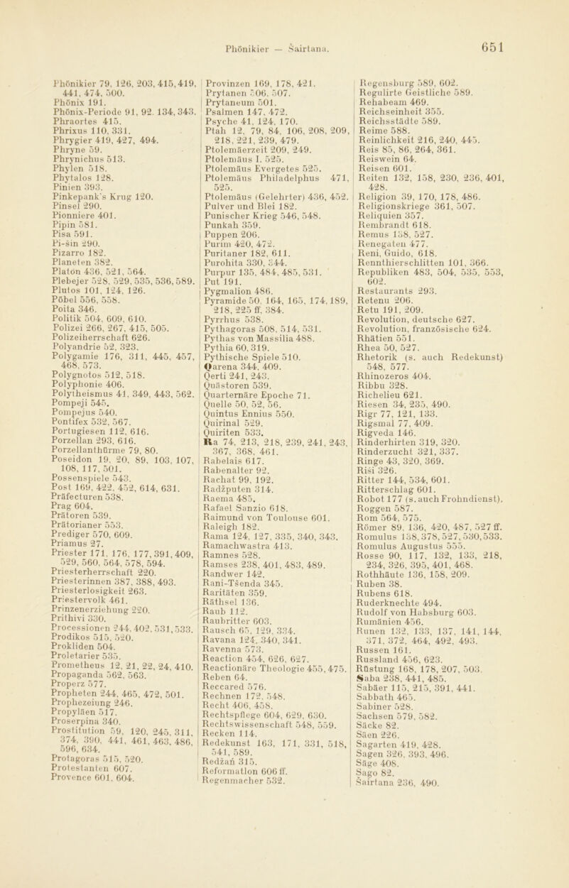 Phönikier 79, 126, 203, 415,419, 441, 474, 500. Phönix 191. Phönix-Periode 91, 92. 134, 343. Phraortes 415. Phrixus 110, 331. Phrygier 419, 427, 494. Phryne 59. Phrynichus 513. Phylen 518. Phytalos 128. Pinien 393. Pinkepank’s Krug 120. Pinsel 290. Pionniere 401. Pipin 581. Pisa 591. Pi-sin 290. Pizarro 182. Planeien 382. Platon 436, 521, 564. Plebejer 528. 529, 535, 536, 589. P lut os 101, 124, 126. Pöbel 556, 558. Poita 346. Politik 504, 609, 610. Polizei 266, 267, 415, 505. Polizeiherrschaft 626. Polyandrie 52, 323. Polygamie 176, 311, 445, 457, 468, 573. Polygnotos 512, 518. Polyphonie 406. Polytheismus 41, 349, 443, 562. Pompeji 545, Pomp ejus 540. Pontifex 532, 567. Portugiesen 112, 616. Porzellan 293, 616. Porzellanthürme 79, 80. Poseidon 19, 20, 89, 103, 107, 108, 117, 501. Possenspiele 543. Post 169, 422, 452, 614, 631. Präfecturen 538. Prag 604. Prätoren 539. Prätorianer 553. Prediger 570, 609. Priamus 27. Priester 171, 176, 177,391,409, 529, 560, 564, 578, 594. Priesterherrschaft 220. Priesterinnen 387, 388, 493. Priesterlosigkeit 263. Priestervolk 461. Prinzenerziehung 220. Prithivi 330. Processionen 244, 402, 531,533. Prodikos 515, 520. Prokliden 504. Proletarier 535. Prometheus 12, 21, 22, 24, 410. Propaganda 562. 563. Properz 577. Propheten 244, 465, 472, 501. Prophezeiung 246. Propyläen 517. Proserpina 340. Prostitution 59, 120, 245,311, 374, 390, 441, 461, 46S\ 48o’ 596, 634. Protagoras 515, 520. Protestanten 607. Provence 601. 604. Provinzen 169, 178, 421. Prytanen 506, 507. Prytaneum 501. Psalmen 147, 472. Psyche 41. 124, 170. Ptah 12, 79, 84, 106, 208, 209, 218, 221, 239, 479. Ptolemäerzeit 209, 249. Ptolemäus I. 525. Ptolemäus Evergetes 525. Ptolemäus Philadelphus 471, 525. Ptolemäus (Gelehrter) 436, 452. Pulver und Blei 182. Punischer Krieg 546, 548. Punkah 359. Puppen 206. Purim 420, 472. Puritaner 182, 611. Purohita 330, 344. Purpur 135, 484, 485, 531. Put 191. Pygmalion 486. Pyramide 50, 164, 165, 174,189, 218, 225 ff, 384. Pyrrhus 538. Pythagoras 508, 514, 531. Pythas von Massilia 488. Pythia 60, 319. Pythische Spiele 510. Qarena 344, 409. Qerti 241, 243. Quästoren 539. Quarternäre Epoche 71. Quelle 50, 52, 56. Quintus Ennius 550. Quirinal 529. Quiriten 533. Ra 74, 213, 218, 239, 241,243, 367, 368, 461. i Rabelais 617. Rabenalter 92. Racliat 99, 192. Radzputen 314. I Raema 485. Rafael Sanzio 618. Raimund von Toulouse 601. Raleigh 182. Rama 124. 127, 335, 340, 343. Ramacliwastra 413. Ramnes 528. Ramses 238, 401, 483, 489. Randwer 142. Rani-Tsenda 345. Raritäten 359. Räthsel 136. Raub 112. Raubritter 603. Rausch 65, 129, 334. Ravana 124, 340, 341. Ravenna 573. Reaction 454, 626, 627. Reactionäre Theologie 455,475. Reben 64. Reccared 576. Rechnen 172, 548. Recht 406, 458. Rechtspflege 604, 629, 630. Rechtswissenschaft 548, 559. Recken 114. ! Redekunst 163, 171, 331, 518, I 541,589. Redzan 315. Reformation 606 ff. Regenmacher 532. Regensburg 589, 602. Regulirte Geistliche 589. Rehabeam 469. Reichseinheit 355. Reichsstädte 589. Reime 588. Reinlichkeit 216, 240, 445. Reis 85, 86, 264, 361. Reiswein 64. Reisen 601. Reiten 132, 158, 230, 236, 401, 428. Religion 39, 170, 178, 486. Religionskriege 361, 507. Reliquien 357. Rembrandt 618. Remus 138, 527. Renegaten 477. Reni, Guido, 618. Rennthierschlitten 101, 366. Republiken 483, 504, 535, 553, 602. Restaurants 293. Retenu 206. Re tu 191, 209. Revolution, deutsche 627. Revolution, französische 624. Rhätien 551. Rhea 50, 527. Rhetorik (s. auch Redekunst) 548, 577. Rhinozeros 404. Ribbu 328. Richelieu 621. Riesen 34, 235, 490. Rigr 77, 121, 133. Rigsmal 77, 409. Rigveda 146. Rinderhirten 319, 320. Rinderzucht 321, 337. Ringe 43, 320, 369. Risi 326. Ritter 144, 534, 601. Ritterschlag 601. Robot 177 (s.auchFrolindienst), Roggen 587. Rom 564, 575. Römer 89, 136, 420, 487, 527 ff. Romulus 138,378, 527, 530,533. Romulus Augustus 555. Rosse 90, 117, 132, 133, 218, 234, 326, 395, 401, 468. Rothhäute 136, 158, 209. Rüben 38. Rubens 618. Ruderknechte 494. Rudolf von Habsburg 603. Rumänien 456. Runen 132, 133, 137, 141, 144, 371, 372, 464, 492, 493. Russen 161. Russland 456, 623. Rüstung 168, 178, 207, 503, Saba 238, 441, 485. Sabäer 115, 215, 391, 441. Sabbath 465. Sabiner 528. Sachsen 579, 582. Säcke 82. Säen 226. Sagarten 419, 428. Sagen 326, 393, 496. Säge 408. Sago 82. Sairtana 236, 490.