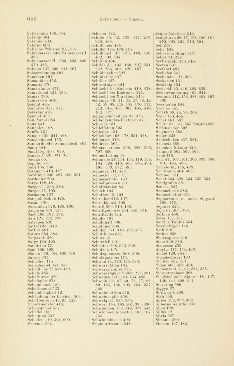 (J52 Sakyamuni 188, 354. Saladin 584. Salamis 509. Salerno 003. Salische Priester 207, 531. Salmanassar oder Salmaneser 1. 396. Salmanasser II., 380, 403, 469, 470, 485. Salomo 237, 398, 441, 467. Salzgewinnung 491. Samanen 161. Samaniden 452. Samaria 470. Samaritaner 471. Samarkand 427, 455. Samas 396. Samas-Iva 404. Sammt 485. Samniter 327, 527. Samstag 476. Samuel 465. San, Sansi 383. Sana 441. Sandalen 168. Sänfte 231. Sänger 139, 244, 468. Sangschmied 153. Sanherib oder Sennacherib 405. Sanir 484. Sanitätspolizei 629. Sanskrit 320, 331, 353. Saoma 65. Sappho 513. Sara 134, 266. Sarangen 419, 427. Sardinier 236, 487, 490, 551. Sardonier 203. Särge 128, 481. Sargon I., 366, 389. Sargon II., 405. Sarmaten 137. Sar-puli-Zohab 425. Sasan 430. Sasaniden 376, 420, 430. Saspiren 419, 428. Sasu 190, 192, 194. Sati 125, 213, 239. Satrapen 420. Sattagyden 419. Sattler 401. Saturn 383, 384i Satyavati 326. Satyr 129, 495. Sauhirten 77. Saul 466, 493. Säulen 346, 384, 400, 518. Savery 631. Schacher 115. Schachspiel 351, 453. Schädliche Thiere 412. Schafe 485. Schafhirten 326. Schafopfer 258. Schahnameh 436. Schaltmonat 533. Schamlosigkeit 12. Schändung der Leichen 503. Schattenreich 45, 66, 128. Schatzmeister 418. Schauspieler 557. Scheffel 106. Scheintod 352. Schellen 110, 322, 600. Schemel 394. Sakyamuni — Simson. Scheuer 122. Schiffe 50, 52, 133, 177, 247, 326, 468. Schiffbauer 484. Schiffer 125, 128, 215. Schifffahrt 37, 123, 148, 149, 492, 503, 504. Schiiten 450, Schilde 35, 133, 168, 207, 231, 232, 236, 402, 426, 467. Schildmacher 592. Schildkröte 337. Schiller 627. Schirmträger 424. Schlacht bei Kadesia 410, 438. Schlacht bei Khäronea 524. Schlacht bei Marathon 515. Schlange 19, 21, 24, 27, 38, 42, 52, 59, 68, 118, 158, 170, 172, 212, 345, 353, 363, 404, 410, 412, 527. Schlangenbändiger 32, 325. Schlangenbiss-Doctoren 37. Schleier 131. Schleifstein 593. Schleppe 131. Schleuder 168, 178, 231, 428. Schleusen 419. Schlüssel 565. Schmausereien 566, 588, 596, 597, 600. Schmetterling 45. Schmiede 24, 114. 115, 119, 138, 194, 328, 410, 465, 470, 490, 495, 533, 592, 593. Schmuck 111, 482. Schnecke 52, 337. Schneeschuhe 162. Schnellpressen 631. Schnitzereien 84. Schock 104. Schotten 15, 492. Schreiber 219, 407. Schreibkunst 409. Schrift 309, 310, 490. Schriftgelehrte 244, 446, 474. Schriftrolle 414. Schuhe 162. Schuldhaft 536. Schuldner 506. Schulen 171, 310, 422, 435. Schultheiss 587. Schurz 15. Schurzfell 410. Schuster 298, 533, 592. Schützen 135. Schutzgenossen 508, 509. Schutzpatrone 171. Schwan 74, 123, 125, 380. Schwarz-Alfen 194. Schwarze Indier 325. Schwarzköpfige Völker 252, 491. Schweden 150, 151, 154, 483. Schwein 52, 67, 69, 76, 77, 82, 89, 125, 130, 205, 264, 337 368. Schweinehirten 319. Schweineopfer 258. Schwelgerei 553, 556. Schwert 144, 168, 207, 395, 490. Schwimmen 132, 149, 379, 542. Schwimmende Gärten 166, 167, 253. Schwimmkissen 400. Scipio Africanus 548. Scipio Asiaticus 549. Sculpturen 28, 47, 158, 180, 181. 249, 395, 423, 510, 594. Seb 218. Seba 485. Sebastian Brant 617. Sebek 74, 239. Sechzigzahl 259, 345. Secten 607. Seefahrt 481. Seehafen 547. Seehandel 112, 396. Seekarten 151. Seekönig 154. Seele 44, 45, 216, 424, 432. Seelenwanderung 163, 244. Seeraub 112, 154,481,492,497. 530. Seestaaten 484. i Seezins 541. Sefekh 68, 74, 99, 208. Segel 150, 484. Seher 161, 502. Seide 132, 137, 255,280,480,485. Seifensieder 592. Seigneurs 583. Seiler 232. Seldschuken 455, 584. Seleucia 409. Seleukos Nikator 429. Seligkeit 562, 563, 566. Selm 410. Sem 41, 105, 161, 208, 209, 368, 410, 495, 496. Semele 41, 128, 498. Semiramis 404, 405. Semmel 131. Senat 504, 528, 534, 535, 554. Sendgrafen 581. Seneca 557. Sennacherib 380. Sennesblätter 453. Sepharvaim (s. auch Sippara) 389, 470. Sephres 225. Sepu 67, 205, 393. Serbien 456. Serer 137, 267. Servius Tullius 534. Sesshaftigeit 116. Seth 218. Setlios 238. Shakespeare 616. Siam 339, 340. Siamesen 253. Sibylle 147, 154, 493. Sichel 129, 264. Sichelschwert 192. Sicilien 487, 551. Sidon 403, 482. 484. Siebenzahl 51, 69, 384, 385. Siegestrophäen 398. Siegfried oder Sigurd 18, 137, ^ 139, 141, 409, 411. Sievering 586. Siggyn 37. Si-hwan-ti 289. Sikh 358. Silber 168, 392, 468. Silberne Geräthe 131. Silen 129. Silluk 12. Silvia 527. Simonie 560. Simson 137, 482.