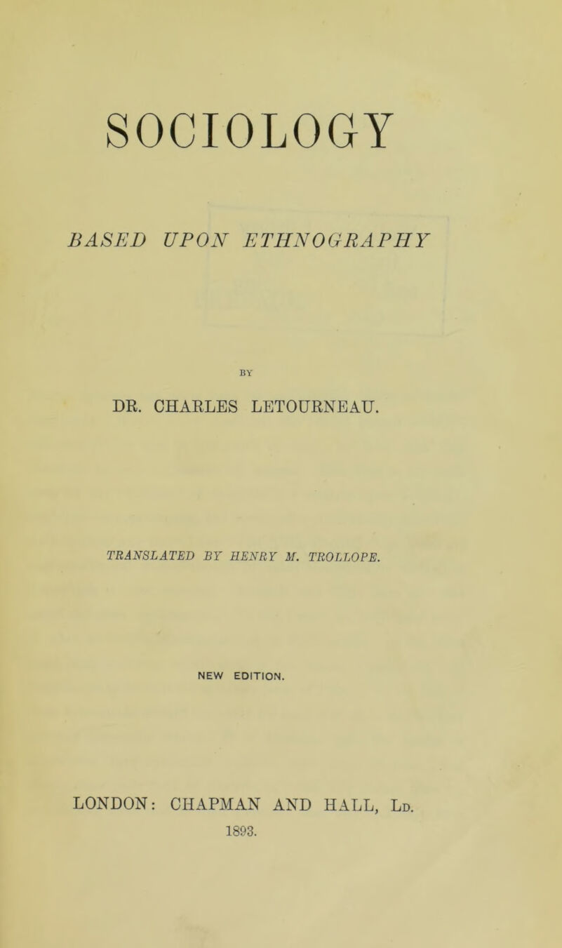 SOCIOLOGY BASED UPON ETHNOGRAPHY DR. CHARLES LETOURNEAU. TRANSLATED BY HENRY M. TROLLOPE. NEW EDITION. LONDON: CHAPMAN AND HALL, Ld. 1893.