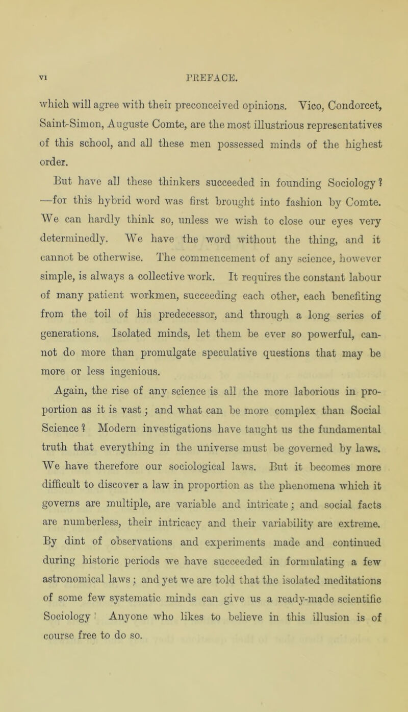 which will agree with theii preconceived opinions. Vico, Condorcet, Saint-Simon, Auguste Comte, are the most illustrious representatives of this school, and all these men possessed minds of the highest order. But have all these thinkers succeeded in founding Sociology ? —for this hybrid word was first brought into fashion by Comte. We can hardly think so, unless Ave wish to close our eyes very determinedly. We have the Avord Avithout the thing, and it cannot be otherAvise. The commencement of an}'’ science, hoAvever simple, is ahvays a collective Avork. It requires the constant labour of many patient Avorkmen, succeeding each other, each benefiting from the toil of his predecessor, and through a long series of generations. Isolated minds, let them be ever so poAverful, can- not do more than promulgate speculative questions that may be more or less ingenious. Again, the rise of any science is all the more laborious in pro- portion as it is vast; and Avhat can be more complex than Social Science 1 Modern investigations have taught us the fundamental truth that everything in the universe must be governed by laAvs. We have therefore our sociological laAA's. But it becomes more difficult to discover a laAv in proportion as the phenomena Avhich it governs are multiple, are variable and intricate; and social facts are numberless, their intricacy and their variability are extreme. By dint of observations and experiments made and continued during historic periods Ave have succeeded in formulating a feAv astronomical laAvs ; and yet Ave are told that the isolated meditations of some feAv systematic minds can give us a ready-made scientific Sociology ' Anyone Avho likes to believe in this illusion is of course free to do so.