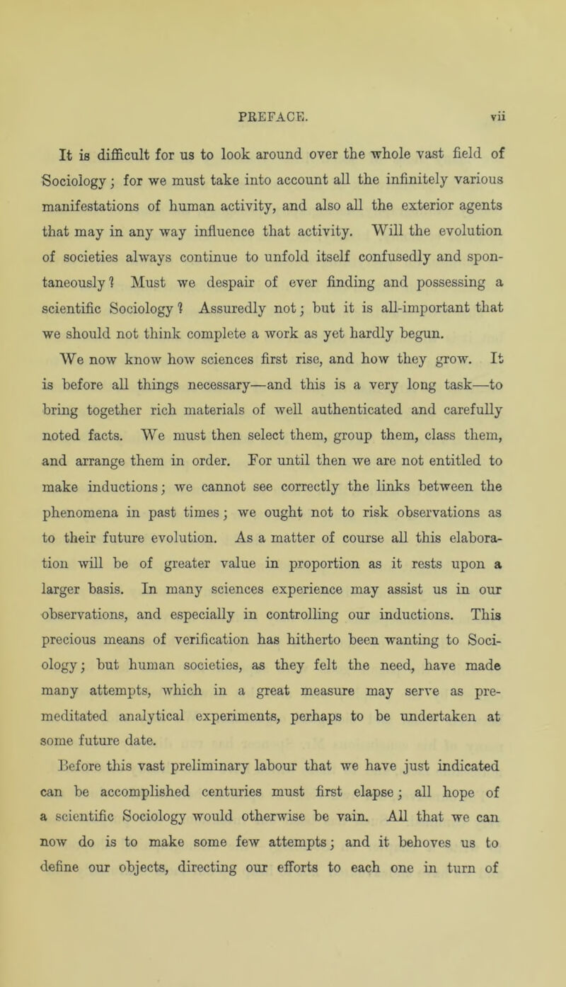 It is difficult for us to look around over the whole vast field of Sociology; for we must take into account all the infinitely various manifestations of human activity, and also all the exterior agents that may in any way influence that activity. Will the evolution of societies always continue to unfold itself confusedly and spon- taneously! Must we despair of ever finding and possessing a scientific Sociology 1 Assuredly not; hut it is all-important that we should not think complete a work as yet hardly begun. We now know hoAv sciences first rise, and how they grow. It is before all things necessary—and this is a very long task—to bring together rich materials of Avell authenticated and carefully noted facts. We must then select them, group them, class them, and arrange them in order. For until then we arc not entitled to make inductions; we cannot see correctly the links between the phenomena in past times; we ought not to risk observations as to their future evolution. As a matter of course all this elabora- tion will be of greater value in proportion as it rests upon a larger basis. In many sciences experience may assist us in our observations, and especially in controlling our inductions. This precious means of verification has hitherto been wanting to Soci- ology ; but human societies, as they felt the need, have made many attempts, which in a great measure may serve as pre- meditated analytical experiments, perhaps to be undertaken at some future date. Before this vast preliminary labour that we have just indicated can be accomplished centuries must first elapse; all hope of a scientific Sociology would otherwise be vain. All that we can now do is to make some few attempts; and it behoves us to define our objects, directing our efforts to each one in turn of