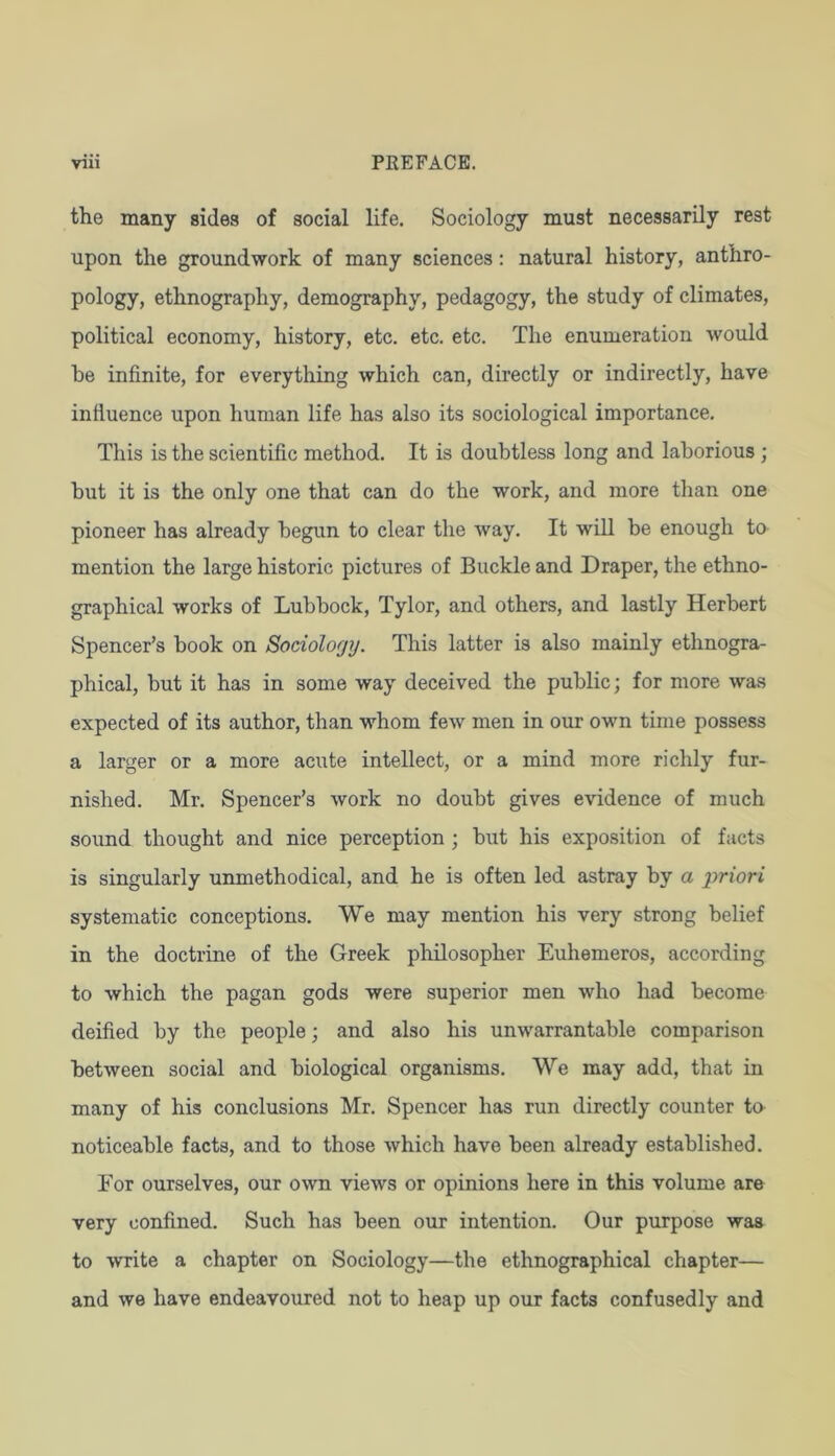 the many sides of social life. Sociology must necessarily rest upon the groundwork of many sciences: natural history, anthro- pology, ethnography, demography, pedagogy, the study of climates, political economy, history, etc. etc. etc. The enumeration would he infinite, for everything which can, directly or indirectly, have influence upon human life has also its sociological importance. This is the scientific method. It is doubtless long and laborious ; but it is the only one that can do the work, and more than one pioneer has already begun to clear the way. It wiU be enough to mention the large historic pictures of Buckle and Draper, the ethno- graphical works of Lubbock, Tylor, and others, and lastly Herbert Spencer’s book on Sociolorjy. This latter is also mainly ethnogra- phical, but it has in some way deceived the public; for more was expected of its author, than whom few men in our own time possess a larger or a more acute intellect, or a mind more richly fur- nished. Mr. Spencer’s work no doubt gives evidence of much sound thought and nice perception ; but his exposition of facts is singularly unmethodical, and he is often led astray by a priori systematic conceptions. We may mention his very strong belief in the doctrine of the Greek philosopher Euhemeros, according to which the pagan gods were superior men who had become deified by the people; and also his unwarrantable comparison between social and biological organisms. We may add, that in many of his conclusions Mr. Spencer has run directly counter to noticeable facts, and to those which have been already established. For ourselves, our own views or opinions here in this volume are very confined. Such has been our intention. Our purpose was to write a chapter on Sociology—the ethnographical chapter— and we have endeavoured not to heap up our facts confusedly and