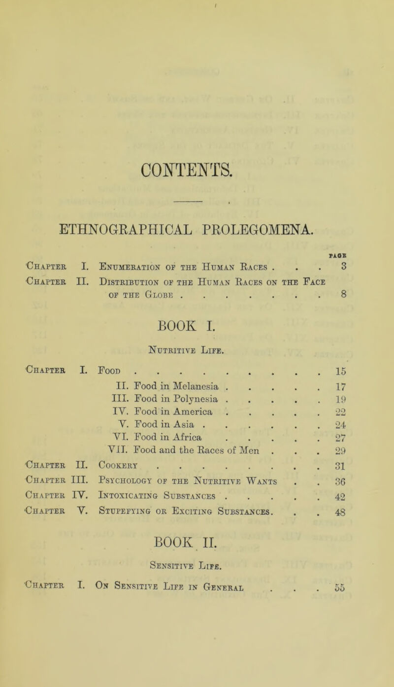 / CONTENTS. ETHNOGRAPHICAL PROLEGOMENA. Fi.02 Chapter I. Enumeration of the Human Races . • . 3 Chapter II. Distribution of the Human Races on the Face OF THE Globe . • • • 8 BOOK I. Nutritive Life. Chapter I. Food 15 II. Food in Melanesia , 17 III. Food in Polynesia . 19 IV. Food in America •22 V. Food in Asia . 24 VI. Food in Africa 27 VII. Food and the Races of Men 29 Chapter II. Cookery .... , , 31 Chapter III. Psychology of the Nutritive Wants 36 Chapter IV. Intoxicating Subst.ances . , , 42 Chapter V. Stupefying or Exciting Substances. 48 BOOK. II. Sensitive Life, Chapter I. On Sensitive Life in General