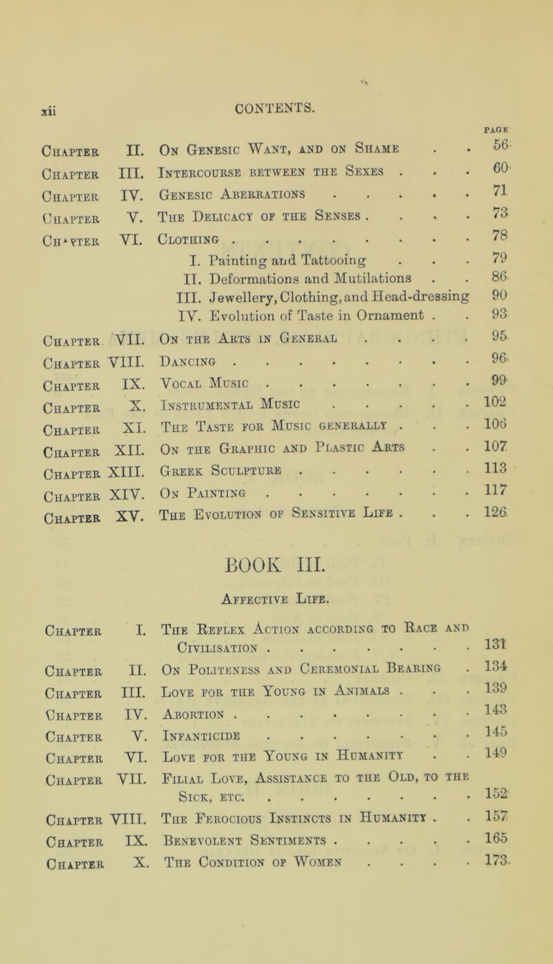 PAOK Chapter II. On Genesic Want, and on Shame • 56 Chapter III. Intercourse between the Sexes . 60 Chapter IV. Genesic Aberrations .... 71 Chapter V. The Delicacy op the Senses . 73 Ch*pter VI. Clothing 78 I. Painting and Tattooing 79 II. Deformations and Mutilations 86 III. Jewellery, Clothing, and Head-dressing 90 IV. Evolution of Taste in Ornament . 93 Chapter VII. On the Arts in General 95 Chapter VIII. Dancing 96. Chapter IX. Vocal Music 99 Chapter X. Instk.ument.al Music .... 102 Chapter XI. The Taste por Music generally . 106 Chapter XII. On the Graphic and Plastic Arts 107 Chapter XIII. Greek Sculpture 113 Chapter XIV. On Painting 117 Chapter XV. The Evolution of Sensitive Life . 126 BOOK III. Affective Life. Chapter I. The Reflex Action according to Race AND Civilisation • 131 Chapter II. On Politeness and Ceremonial Bearing • 134 Chapter III. Love for the Young in Animals . • 139 Chapter IV. Abortion • 143 Chapter V. Infanticide • 145 Chapter VI. Love for the Young in Humanity • 149 Chapter VII. Filial Love, Assistance to the Old, to THE Sick, etc • 152 Chapter VIII. The Ferocious Instincts in Humanity . • 157 Chapter IX. Benevolent Sentiments .... • 165 Chapter X. The Condition op Women • 173.