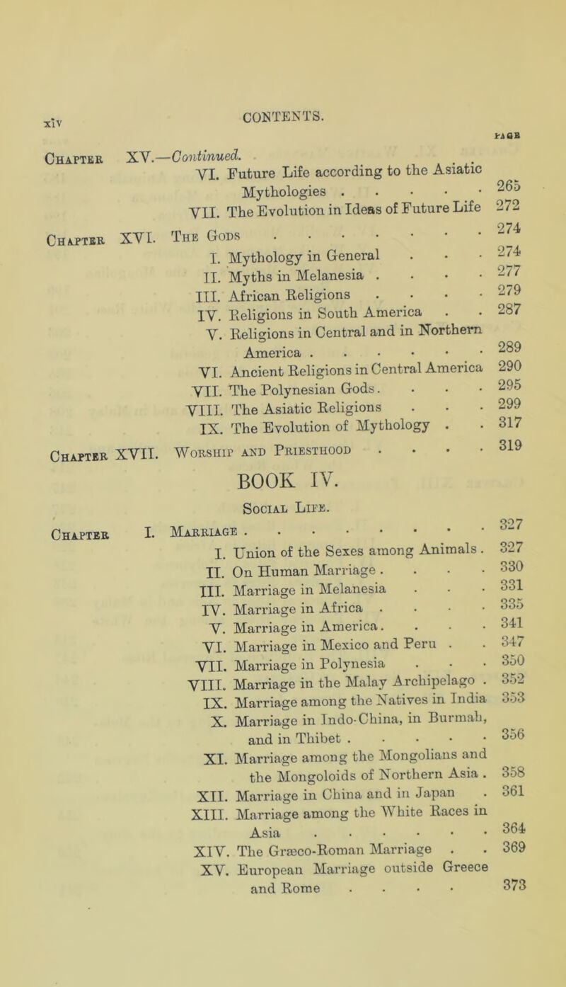 XlV Chapter XV. Chapter XVI. Chapter XVII. Chapter I. CONTENTS. ■Continued. VI. Future Life according to the Asiatic Mythologies VII. The Evolution in Ideas of Future Life The Gods I. Mythology in General II. Myths in Melanesia . . • • III. African Eeligions .... IV. Eeligions in South America V. Eeligions in Central and in Xorthem America ...••• VI. Ancient Eeligions in Central America VII. The Polynesian Gods. . . • VIII. The Asiatic Eeligions IX. The Evolution of Mythology . Worship and Priesthood . . . • BOOK IV. Social Lite. Marriage I. Union of the Sexes among Animals . II. On Human Marriage .... III. Marriage in Melanesia IV. Marriage in Africa . . • • V. Marriage in America. . . • VI. Marriage in Mexico and Peru . VII. Mari’iage in Polynesia VIII. Marriage in the Malay Archipelago . IX. Marriage among the Natives in India X. Marriage in Indo-China, in Burniab, and in Thibet XI. Marriage among the Mongolians and the Mongoloids of Northern Asia . XII. Marriage in China and in Japan XIII. Marriage among the White Paces in Asia XIV. The Grmco-Eoman Marriage XV. European Marriage outside Greece and Eome .... Irsan 265 272 274 274 277 279 287 289 290 295 299 317 319 327 327 330 331 335 341 347 350 352 353 356 358 361 364 369 373