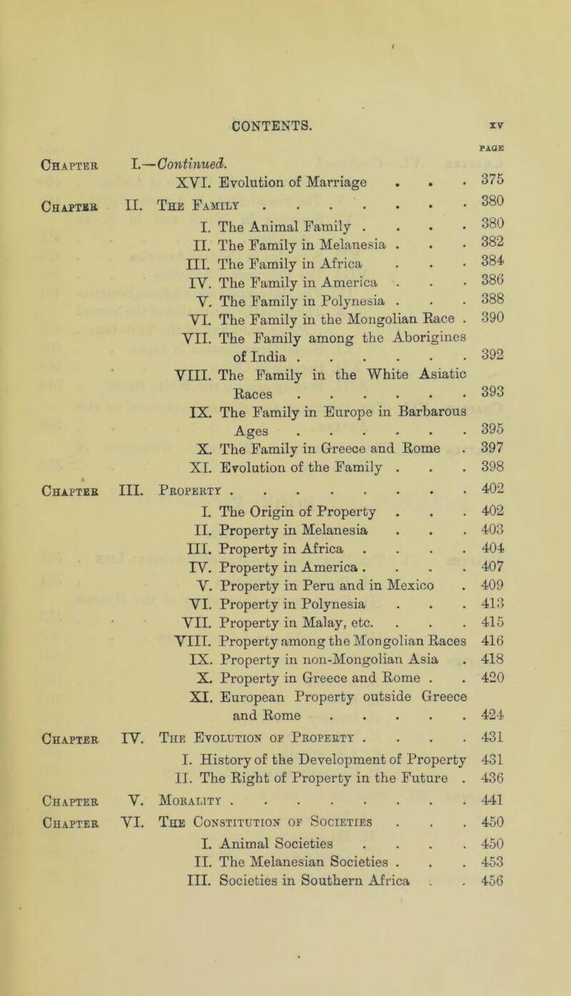 Chaptee Chaptse Chapter Chapter Chapter Chapter I.—Continued. XVI. Evolution of Marriage II. The Fahily I. The Animal Family . . . • II. The Family in Melanesia . III. The Family in Africa IV. The Family in America V. The Family in Polynesia . VI. The Family in the Mongolian Pace . VII. The Family among the Aborigines of India VIII. The Family in the White Asiatic Paces ...... IX. The Family in Europe in Barbarous Ages ...... X. The Family in Greece and Rome XL Evolution of the Family . III. Property I. The Origin of Property II. Property in Melanesia III. Property in Africa .... IV. Property in America .... V. Property in Peru and in Mexico VI. Property in Polynesia VII. Property in Malay, etc. VIII. Property among the Mongolian Races IX. Property in non-Mongolian Asia X. Property in Greece and Rome . XT. European Property outside Greece and Rome IV. The Evolution of Property . . . . I. History of the Development of Property II. The Right of Property in the Future . V. Morality VI. The Constitution of Societies I. Animal Societies . . . . II. The Melanesian Societies . III. Societies in Southern Africa PAGE 375 380 380 382 384 386 388 390 392 393 395 397 398 402 402 403 404 407 409 413 415 416 418 420 424 431 431 436 441 450 450 453 456