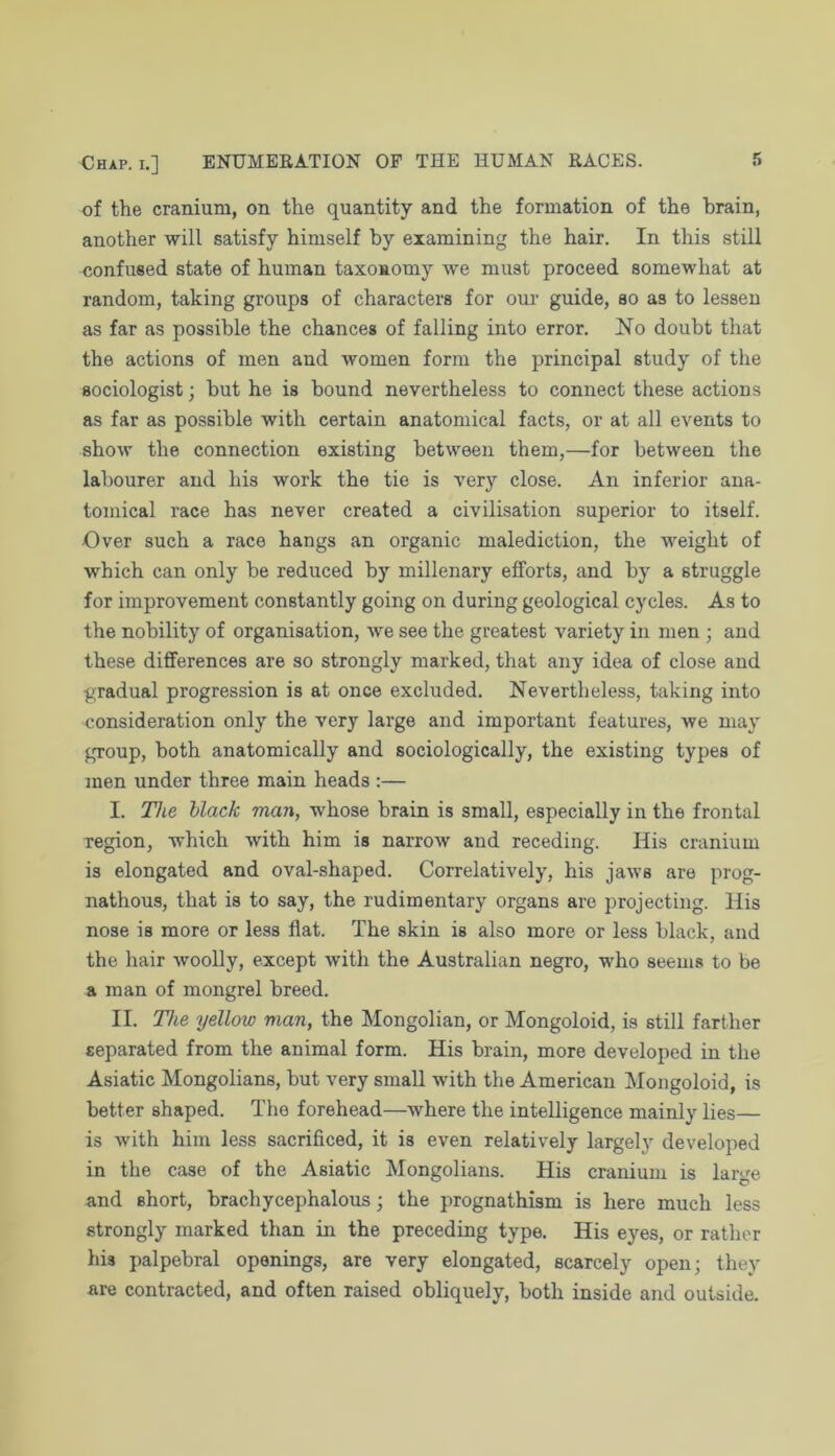 of the cranium, on the quantity and the formation of the brain, another will satisfy himself by examining the hair. In this still confused state of human taxonomy we must proceed somewhat at random, taking groups of characters for our guide, so as to lessen as far as possible the chances of falling into error. No doubt that the actions of men and women form the principal study of the sociologist; but he is bound nevertheless to connect these actions as far as possible with certain anatomical facts, or at all events to show the connection existing between them,—for between the labourer and his work the tie is very close. An inferior ana- tomical race has never created a civilisation superior to itself. Over such a race hangs an organic malediction, the weight of which can only be reduced by millenary efforts, and by a struggle for improvement constantly going on during geological cycles. As to the nobility of organisation, we see the greatest variety in men ; and these differences are so strongly marked, that any idea of close and gradual progression is at once excluded. Nevertheless, taking into consideration only the very large and important features, we may group, both anatomically and sociologically, the existing types of men under three main heads :— I. Tlie black man, whose brain is small, especially in the frontal region, which with him is narrow and receding. His cranium is elongated and oval-shaped. Correlatively, his jaws are prog- nathous, that is to say, the rudimentary organs are projecting. His nose is more or less flat. The skin is also more or less black, and the hair woolly, except with the Australian negro, who seems to be a man of mongrel breed. II. Tlie yellow man, the Mongolian, or Mongoloid, is still farther separated from the animal form. His brain, more developed in the Asiatic Mongolians, but very small with the American Mongoloid, is better shaped. The forehead—where the intelligence mainly lies— is with him less sacrificed, it is even relatively largely developed in the case of the Asiatic Mongolians. His cranium is large and short, brachycephalous; the prognathism is here much less strongly marked than in the preceding type. His eyes, or rather his palpebral openings, are very elongated, scarcely open; they are contracted, and often raised obliquely, both inside and outside.