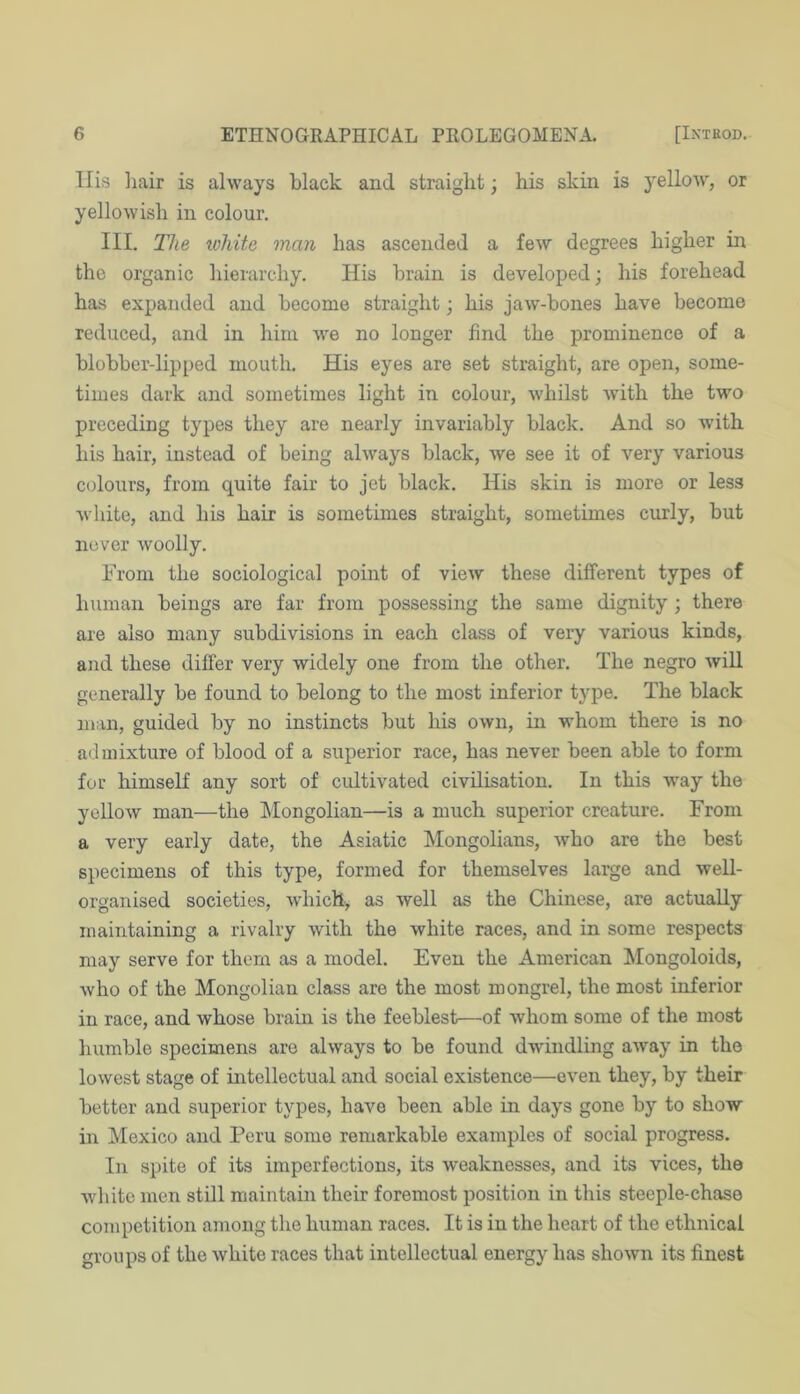 llis liair is always black and straight; his skin is yellow, or yellowish in colour. III. The xohite man has ascended a few degrees higher in the organic hierarchy. His brain is developed; his forehead has expanded and become straight; his jaw’-bones have become reduced, and in him we no longer find the prominence of a blobber-lipped mouth. His eyes are set straight, are open, some- times dark and sometimes light in colour, whilst wuth the two preceding types they are nearly invariably black. And so with his hair, instead of being always black, we see it of very various colours, from quite fair to jet black. His skin is more or less white, and his hair is sometimes straight, sometimes curly, but never woolly. From the sociological point of view these different types of human beings are far from possessing the same dignity ; there are also many subdivisions in each class of very various kinds, and these differ very widely one from the other. The negro will generally be found to belong to the most inferior type. The black man, guided by no instincts but his own, in whom there is no a<l mixture of blood of a superior race, has never been able to form for himseK any sort of cultivated civilisation. In this way the yellow man—the Mongolian—is a much superior creature. From a very early date, the Asiatic Mongolians, who are the best specimens of this type, formed for themselves large and well- organised societies, which, as well as the Chinese, are actually maintaining a rivalry with the white races, and in some respects may serve for them as a model. Even the American Mongoloids, who of the Mongolian class are the most mongrel, the most inferior in race, and whose brain is the feeblest—of whom some of the most humble specimens are always to be found dwindling away in the lowest stage of intellectual and social existence—even they, by their better and superior types, have been able in days gone by to show- in Mexico and Peru some remarkable examples of social progress. In spite of its imperfections, its weaknesses, and its vices, the white men still maintain their foremost position in this steeple-chase competition among the human races. It is in the heart of the ethnical groups of the white races that intellectual energy has shown its finest