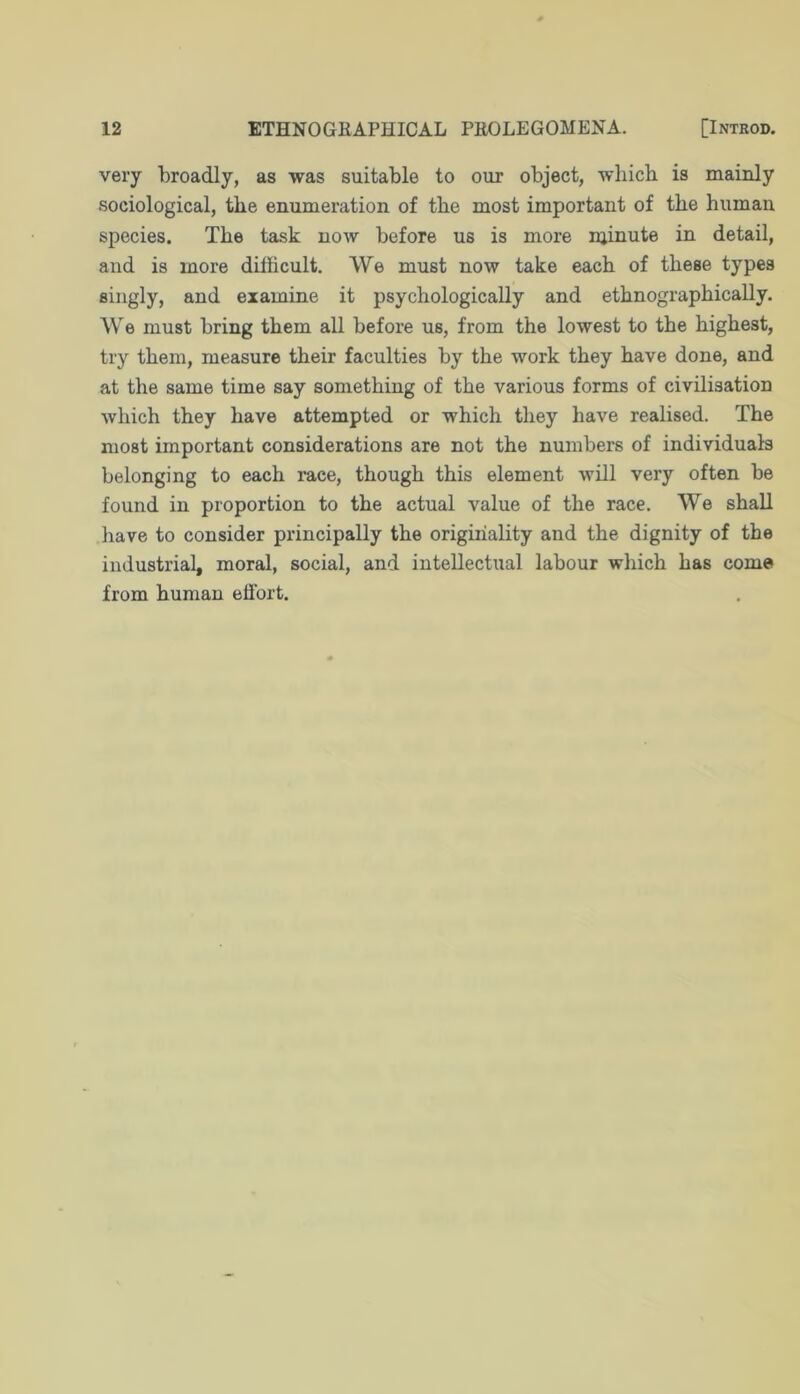 very broadly, as was suitable to our object, which is mainly sociological, the enumeration of the most important of the human species. The task now before us is more njinute in detail, and is more difficult. We must now take each of these types singly, and examine it psychologically and ethnographically. We must bring them all before us, from the lowest to the highest, try them, measure their faculties by the work they have done, and at the same time say something of the various forms of civilisation which they have attempted or which they have realised. The most important considerations are not the numbers of individuals belonging to each race, though this element will very often be found in proportion to the actual value of the race. We shall liave to consider principally the originality and the dignity of the industrial, moral, social, and intellectual labour which has com© from human effort.