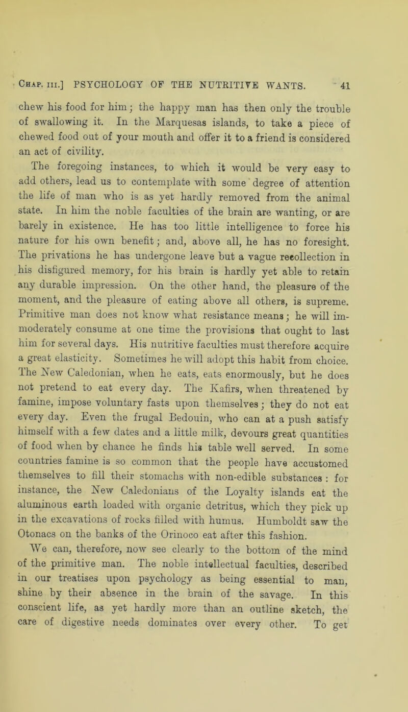 chew his food for him; the happy man has then only the trouble of swallowing it. In the Marquesas islands, to take a piece of chewed food out of your mouth and offer it to a friend is considered an act of civility. The foregoing instances, to which it would be very easy to add others, lead us to contemplate with some' degree of attention the life of man Avho is as yet hardly removed from the animal state. In him the noble faculties of the brain are wanting, or are barely in existence. He has too little intelligence to force his nature for his oavu benefit; and, above all, he has no foresight. The privations he has undergone leave but a vague recollection in his disfigured memory, for his brain is hardly yet able to retain any durable impression. On the other hand, the pleasure of the moment, and the pleasure of eating above all others, is supreme. Primitive man does not know what resistance means; he will im- moderately consume at one time the provisions that ought to last him for several days. His nutritive faculties must therefore acquire a great elasticity. Sometimes he will adopt this habit from choice. Ihe iMew Caledonian, when he eats, eats enormously, but he does not pretend to eat every day. The Kafirs, when threatened by famine, impose voluntary fasts upon themselves; they do not eat every day. Even the frugal Bedouin, who can at a push satisfy himself with a few dates and a little milk, devours great quantities of food when by chance he finds his table well served. In some countries famine is so common that the people have accustomed themselves to fill their stomachs with non-edible substances : for instance, the Kew Caledonians of the Loyalty islands eat the aluminous earth loaded with organic detritus, which they pick up in the excavations of rocks filled with humus. Humboldt saw the Otonacs on the banks of the Orinoco eat after this fashion. We can, therefore, now see clearly to the bottom of the mind of the primitive man. The noble intellectual faculties, described in our treatises upon psychology as being essential to man, shine by their absence in the brain of the savage. In this conscient life, as yet hardly more than an outline sketch, the care of digestive needs dominates over every other. To get