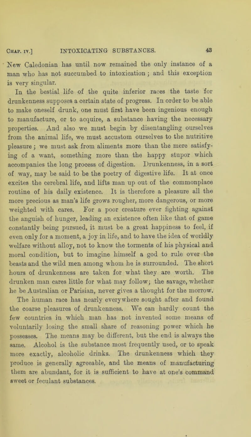 New Caledonian has until now remained the only instance of a man who has not succumbed to intoxication ; and this exception is very singular. In the bestial life of the quite inferior races the taste for drunkenness supposes a certain state of progress. In order to be able to make oneself drunk, one must first have been ingenious enough to manufacture, or to acquire, a substance having the necessary properties. And also we must begin by disentangling ourselves from the animal life, we must accustom ourselves to the nutritive pleasure; we must ask from aliments more than the mere satisfy- ing of a want, something more than the happy stupor which accompanies the long process of digestion. Drunkenness, in a sort of way, may be said to be the poetry of digestive life. It at once excites the cerebral life, and lifts man up out of the commonplace routine of his daily existence. It is therefore a pleasure all the more precious as man’s life grows rougher, more dangerous, or more weighted with cares. For a poor creature ever fighting against the anguish of hunger, leading an existence often like that of game constantly being pursued, it must be a great happiness to feel, if even only for a moment, a joy in life, and to have the idea of worldly welfare without alloy, not to know the torments of his physical and moral condition, but to imagine himself a god to rule over the beasts and the wild men among whom he is surrounded. The short hours of drunkenness are taken for what they are worth. The drunken man cares little for what may follow; the savage, whether he be Australian or Parisian, never gives a thought for the morrow. The human race has nearly everywhere sought after and found the coarse pleasures of drunkenness. We can hardly count the few countries in which man has not invented some means of voluntarily losing the small share of reasoning power which he possesses. The means may be different, but the end is always the same. Alcohol is the substance most frequently used, or to speak more exactly, alcoholic drinks. The drunkenness ■which they produce is generally agreeable, and the means of manufacturing them are abundant, for it is sufficient to have at one’s command sweet or feculant substances.