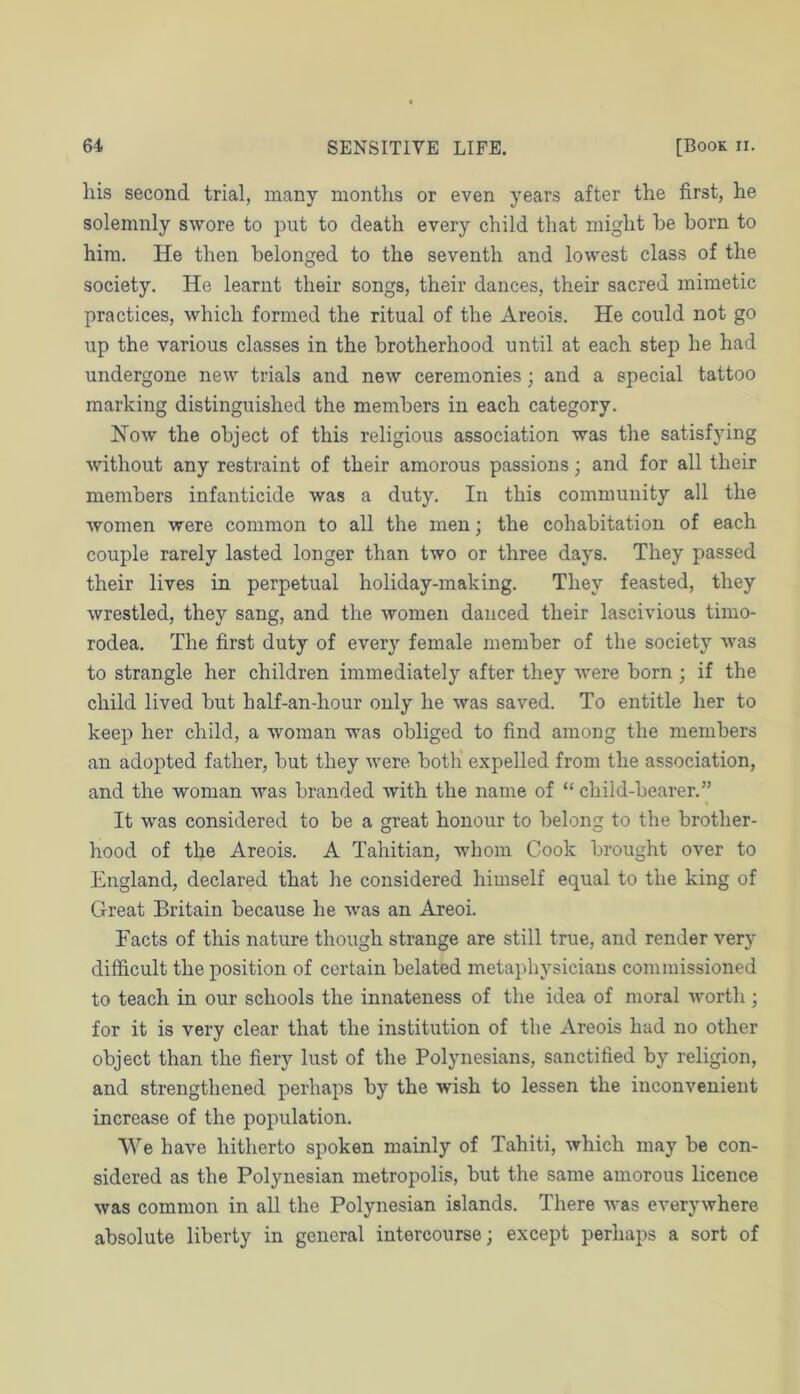 his second trial, many montlis or even years after the first, he solemnly swore to put to death every child that might he born to him. He then belonged to the seventh and lowest class of the society. He learnt their songs, their dances, their sacred mimetic practices, which formed the ritual of the Areois. He could not go up the various classes in the brotherhood until at each step he had undergone new trials and new ceremonies; and a special tattoo marking distinguished the members in each category. How the object of this religious association was the satisfying without any restraint of their amorous passions; and for all their members infanticide was a duty. In this community all the women were common to all the men; the cohabitation of each couple rarely lasted longer than two or three days. They passed their lives in perpetual holiday-making. They feasted, they Avrestled, they sang, and the women danced their lascivious timo- rodea. The first duty of every female member of the society was to strangle her children immediately after they were born ; if the child lived but half-an-hour only he was saved. To entitle her to keep her child, a woman was obliged to find among the members an adopted father, but they were both expelled from the association, and the woman was branded Avith the name of “ child-bearer.” It was considered to be a great honour to belong to the brother- hood of the Areois. A Tahitian, -whom Cook brought over to England, declared that he considered himself equal to the king of Great Britain because he was an Areoi. Facts of this nature though strange are still true, and render very difficult the position of certain belated metaphysicians commissioned to teach in our schools the innateness of the idea of moral Avorth ; for it is very clear that the institution of the Areois had no other object than the fiery lust of the Polynesians, sanctified by religion, and strengthened perhaps by the wish to lessen the iuconA^enient increase of the population. We haA'e hitherto spoken mainly of Tahiti, which may be con- sidered as the Polynesian metropolis, but the same amorous licence was common in all the Polynesian islands. There aa'ss everyAvhere absolute liberty in general intercourse; except perhaps a sort of