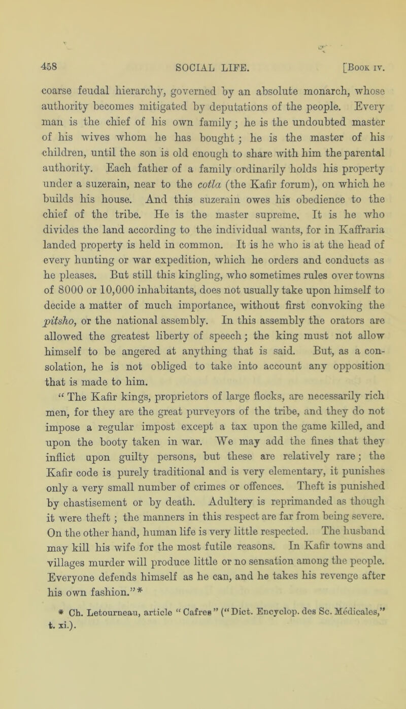 coarse feudal hierarchy, governed hy an absolute monarch, whose authority becomes mitigated by deputations of the people. Every man is the chief of his own family; he is the undoubted master of his wives whom he has bought ; he is the master of his O ^ children, until the son is old enough to share with him the parental authority. Each father of a family ordinarily holds his property under a suzerain, near to the cotla (the Kafir forum), on which he builds his house. And this suzerain owes his obedience to the chief of the tribe. He is the master supreme. It is he who divides the land according to the individual wants, for in Kaffraria landed property is held in common. It is he who is at the head of every hunting or war expedition, which he orders and conducts as he pleases. But stiU this kingling, who sometimes rules over to'wns of 8000 or 10,000 inhabitants, does not usually take upon himself to decide a matter of much importance, without first convoking the pitsho, or the national assembly. In this assembly the orators are allowed the greatest liberty of speech; the king must not allow himself to be angered at anything that is said. But, as a con- solation, he is not obliged to take into account any opposition that is made to him, “ The Kafir kings, proprietors of large flocks, are necessarily rich men, for they are the great purveyors of the tribe, and they do not impose a regular impost except a tax upon the game killed, and upon the booty taken in war. We may add the fines that they inflict upon guilty persons, but these are relatively rare; the Kafir code is purely traditional and is very elementary, it punishes only a very small number of crimes or offences. Theft is punished by chastisement or by death. Adultery is reprimanded as though it Avere theft; the manners in this respect are far from being severe. On the other hand, human life is very little respected. The husband may kill his wife for the most futile reasons. In Kafir toAvns and villages murder will produce little or no sensation among the people. Everyone defends himself as he can, and he takes his revenge after his own fashion.”* ♦ Ch. Letourneau, article “ Cafreg ” (“ Diet. Encyclop. des Sc. Medicales,” t. xi.).