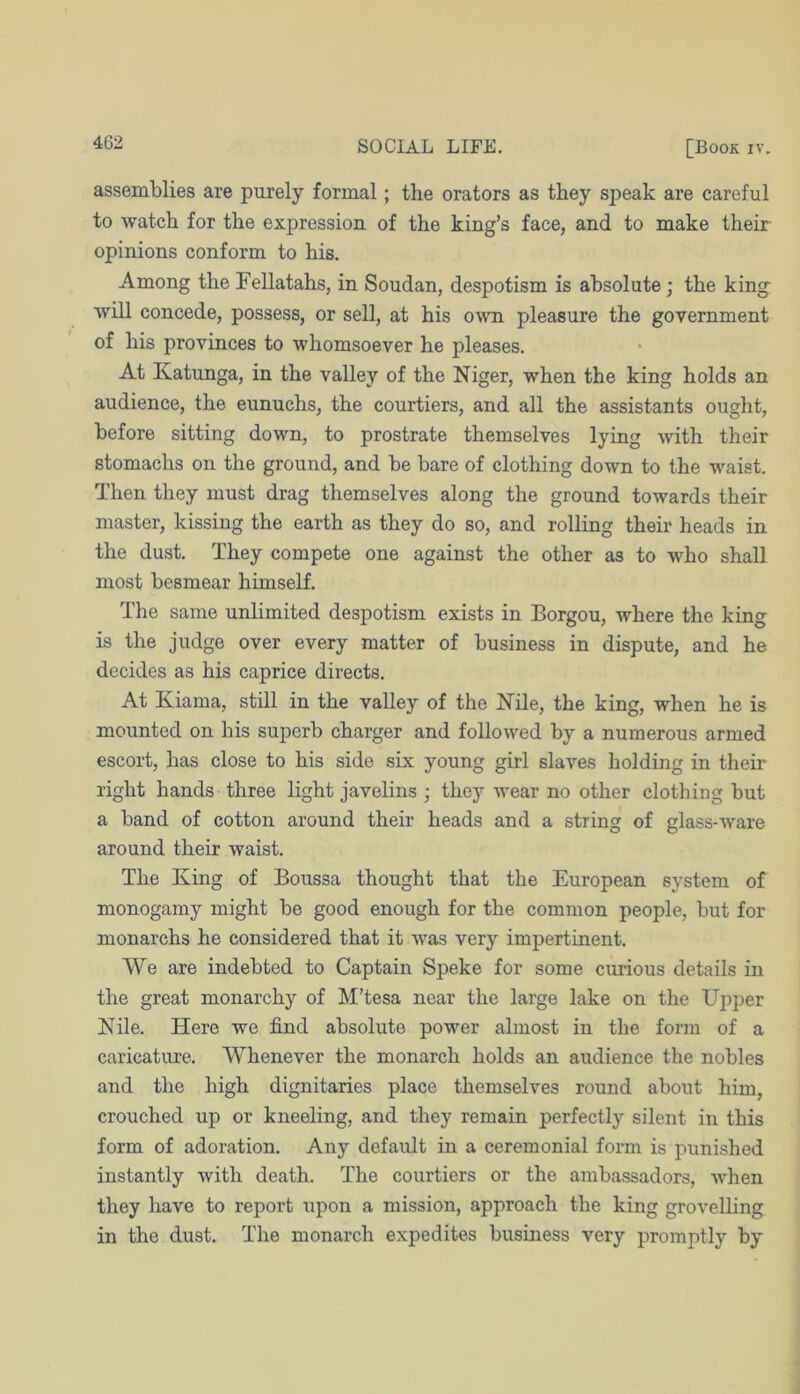 assemblies are purely formal; the orators as they speak are careful to watch for the expression of the king’s face, and to make their opinions conform to his. Among the Fellatahs, in Soudan, despotism is absolute; the king will concede, possess, or sell, at his own pleasure the government of his provinces to whomsoever he pleases. At Katunga, in the valley of the Niger, when the king holds an audience, the eunuchs, the courtiers, and all the assistants ought, before sitting down, to prostrate themselves lying with their stomachs on the ground, and be bare of clothing down to the waist. Then they must drag themselves along the ground towards their master, kissing the earth as they do so, and rolling their heads in the dust. They compete one against the other as to who shall most besmear himself. The same unlimited despotism exists in Borgou, where the king is the judge over every matter of business in dispute, and he decides as his caprice directs. At Kiama, still in the valley of the Nile, the king, when he is mounted on his superb charger and followed by a numerous armed escort, has close to his side six young girl slaves holding in their right hands three light javelins ; thej’’ wear no other clothing but a band of cotton around their heads and a string of glass-ware around their waist. The King of Boussa thought that the European system of monogamy might be good enough for the common people, but for monarchs he considered that it was very impertinent. We are indebted to Captain Speke for some curious details in the great monarchy of M’tesa near the large lake on the Uj^per Nile. Here we find absolute power almost in the form of a caricature. Whenever the monarch holds an audience the nobles and the high dignitaries place themselves round about him, crouched up or kneeling, and they remain perfectly silent in this form of adoration. Any default in a ceremonial form is punished instantly with death. The courtiers or the ambassadors, when they have to report upon a mission, approach the king grovelling in the dust. The monarch expedites business very promptly by