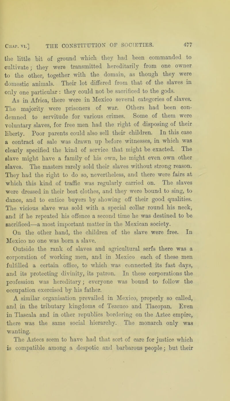 the little bit of ground which they had been commanded to cultivate; they were transmitted hereditarily from one owner to the other, together with the domain, as though they were domestic animals. Their lot differed from that of the slaves in only one particular ; they could not be sacrificed to the gods. As in Africa, there were in Mexico several categories of slaves. The majority were prisoners of war. Others had been con- demned to servitude for various crimes. Some of them were voluntary slaves, for free men had the right of disposing of their liberty. Poor parents could also sell their children. In this case a contract of sale was drawn up before witnesses, in which was clearly specified the kind of service that might be exacted. The slave might have a family of his own, he might even own other slaves. The masters rarely sold their slaves without strong reason. They had the right to do so, nevertheless, and there were fairs at which this kind of traffic was regularly carried on. The slaves were dressed in their best clothes, and they were bound to sing, to dance, and to entice buyers by showing off their good qualities. The vicious slave was sold with a special collar round his neck, and if he repeated his offence a second time he was destined to be sacrificed—a most important matter in the Mexican society. On the other hand, the children of the slave were free. In Mexico no one was born a slave. Outside the rank of slaves and agricultural serfs there was a corporation of working men, and in Mexico each of these men fulfilled a certain office, to which was connected its fast days, and its protecting divinity, its patron. In these corporations the profession was hereditary; everyone was bound to follow the occupation exercised by his father. A similar organisation prevailed in Mexico, properly so called, and in the tributary kingdoms of Tezcuco and Tlacopan. Even in Tlascala and in other republics bordering on the Aztec empire, tliere was the same social hierarchy. The monarch only was wanting. The Aztecs seem to have had that sort of care for justice which is compatible among a despotic and barbarous people; but their