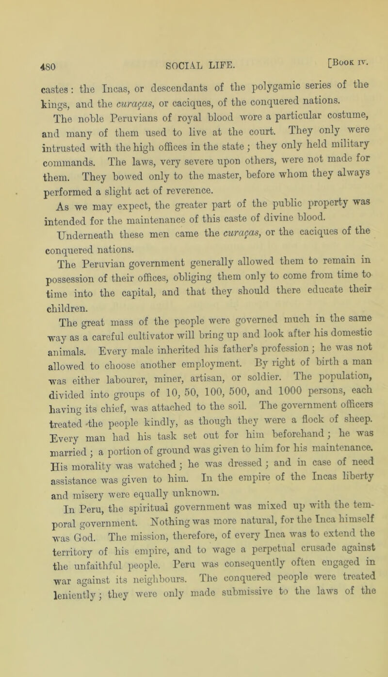 castes; the Incas, or descendants of tlie polygamic series of the kings, and the curagas, or caciques, of the conquered nations. The nohle Peruvians of royal blood wore a particular costume, and many of them used to live at the court. They only were intrusted with the high offices in the state; they only held military commands. The laws, very severe upon others, were not made for them. They bowed only to the master, before whom they always performed a slight act of reverence. As we may expect, the greater part of the public property was intended for the maintenance of this caste of divine blood. Underneath these men came the cura^as, or the caciques of the conquered nations. The Peruvian government generally allowed them to remain in possession of their offices, obliging them only to come from time to time into the capital, and that they should there educate their children. The great mass of the people were governed much in the same way as a careful cultivator will bring up and look after his domestic animals. Every male inherited his father’s profession; he was not allowed to choose another employment. By right of birth a man was either labourer, miner, artisan, or soldier. The population, divided into groups of 10, 50, 100, 500, and 1000 persons, each having its chief, was attached to the soil. The government officers treated dhe people kindly, as though they were a flock of sheep. Every man had his task set out for him beforehand; he was married ; a portion of ground was given to him for his maintenance. His morality was watched; he was dressed ; and in case of need assistance was given to him. In the empire of the Incas liberty and misery were equally unknown. In Peru, the spiritual government was mixed up with the tem- poral government. Nothing was more natural, for the Inca himself was God. The mission, therefore, of every Inca was to extend the territory of his empire, and to wage a perpetual crusade against the unfaithful people. Peru was consequently often engaged in war against its neighbours. The conquered people were treated leniently ; they were only made submissive to the laws of the