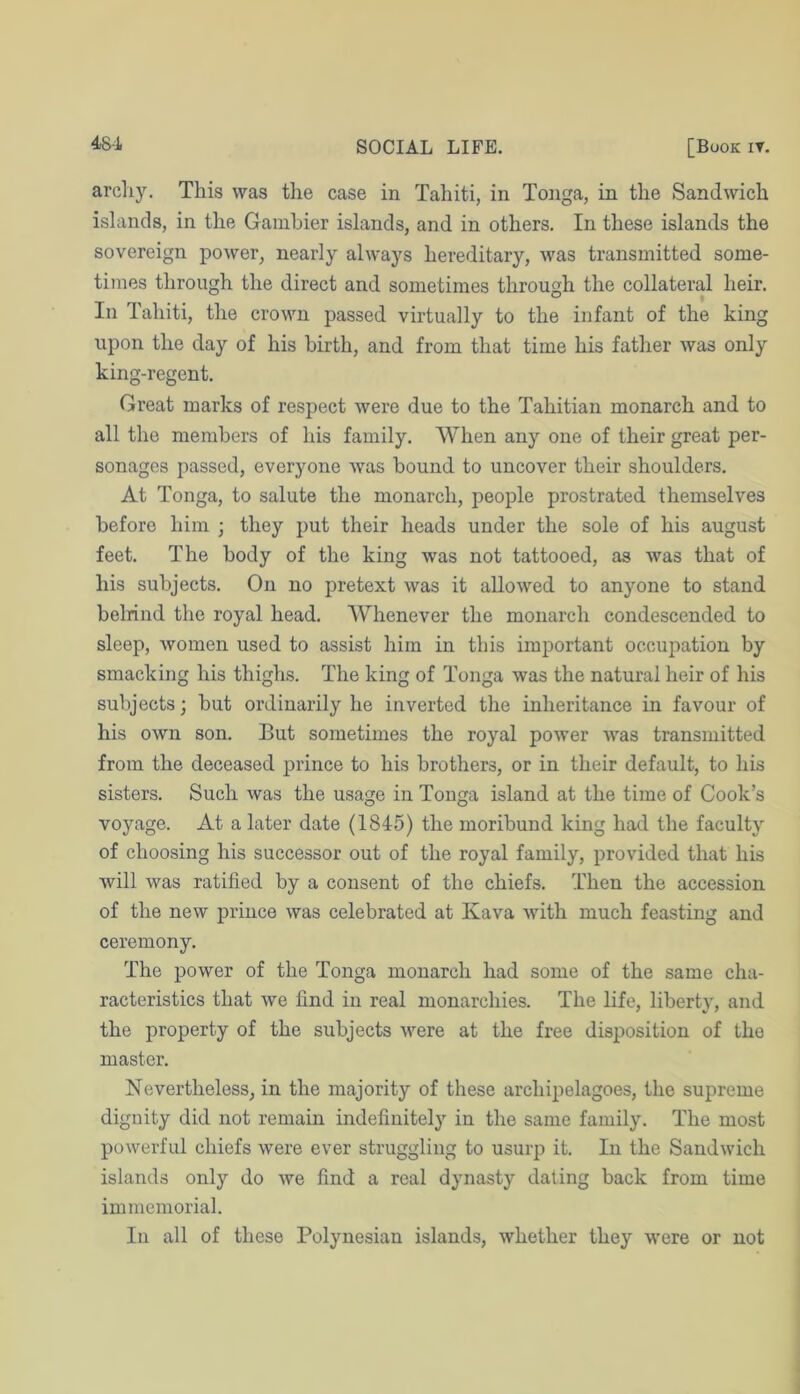 arcliy. This was the case in Tahiti, in Tonga, in the Sandwich islands, in the Gainhier islands, and in others. In these islands the sovereign power, nearly always hereditary, was transmitted some- times through the direct and sometimes through the collateral heir. In Tahiti, the crown passed virtually to the infant of the king upon the day of his birth, and from that time his father was only king-regent. Great marks of respect were due to the Tahitian monarch and to all the members of his family, AVhen any one of their great per- sonages passed, everyone was bound to uncover their shoulders. At Tonga, to salute the monarch, people prostrated themselves before him ; they put their heads under the sole of his august feet. The body of the king was not tattooed, as was that of his subjects. On no pretext was it allowed to anyone to stand belrind the royal head. Whenever the monarch condescended to sleep, women used to assist him in this important occupation by smacking his thighs. The king of Tonga was the natural heir of his subjects; but ordinarily he inverted the inheritance in favour of his own son. But sometimes the royal power was transmitted from the deceased prince to his brothers, or in their default, to his sisters. Such was the usage in Tonga island at the time of Cook’s voyage. At a later date (1845) the moribund king had the faculty of choosing his successor out of the royal family, provided that his will was ratified by a consent of the chiefs. Then the accession of the new prince was celebrated at Kava with much feasting and ceremony. The power of the Tonga monarch had some of the same cha- racteristics that we find in real monarchies. The life, liberty, and the property of the subjects were at the free disposition of the master. Nevertheless, in the majority of these archipelagoes, the supreme dignity did not remain indefinitely in the same family. The most powerful chiefs were ever struggling to usurp it. In the Sandwich islands only do we find a real dynasty dating back from time immemorial. In all of these Polynesian islands, whether they were or not