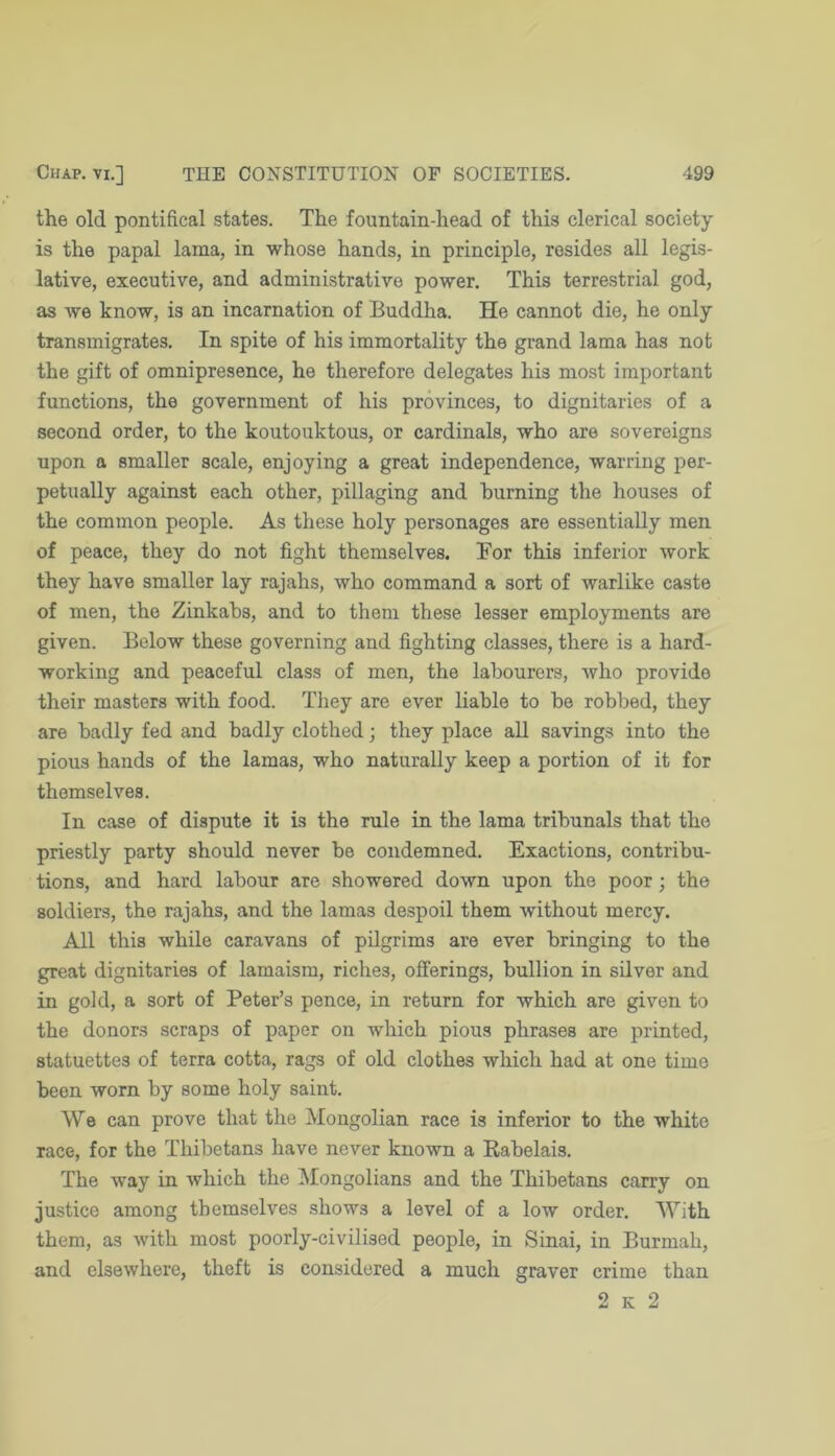 the old pontifical states. The fountain-head of this clerical society is the papal lama, in whose hands, in principle, resides all legis- lative, executive, and administrative power. This terrestrial god, as we know, is an incarnation of Buddha. He cannot die, he only transmigrates. In spite of his immortality the grand lama has not the gift of omnipresence, he therefore delegates his most important functions, the government of his provinces, to dignitaries of a second order, to the koutouktous, or cardinals, who are sovereigns upon a smaller scale, enjoying a great independence, warring per- petually against each other, pillaging and burning the houses of the common people. As these holy personages are essentially men of peace, they do not fight themselves. For this inferior work they have smaller lay rajahs, who command a sort of warlike caste of men, the Zinkahs, and to them these lesser employments are given. Below these governing and fighting classes, there is a hard- working and peaceful class of men, the labourers, who provide their masters with food. They are ever liable to be robbed, they are badly fed and badly clothed; they place all savings into the pious hands of the lamas, who naturally keep a portion of it for themselves. In case of dispute it is the rule in the lama tribunals that the priestly party should never be condemned. Exactions, contribu- tions, and hard labour are showered down upon the poor; the soldiers, the rajahs, and the lamas despoil them without mercy. All this while caravans of pilgrims are ever bringing to the great dignitaries of lamaism, riches, offerings, bullion in silver and in gold, a sort of Peter’s pence, in return for which are given to the donors scraps of paper on which pious phrases are printed, statuettes of terra cotta, rags of old clothes which had at one time been worn by some holy saint. We can prove that the Mongolian race is inferior to the white race, for the Thibetans have never known a Eabelais. The way in which the Mongolians and the Thibetans carry on justice among themselves shows a level of a low order. With them, as with most poorly-civilised people, in Sinai, in Burmah, and elsewhere, theft is considered a much graver crime than 2 K 2