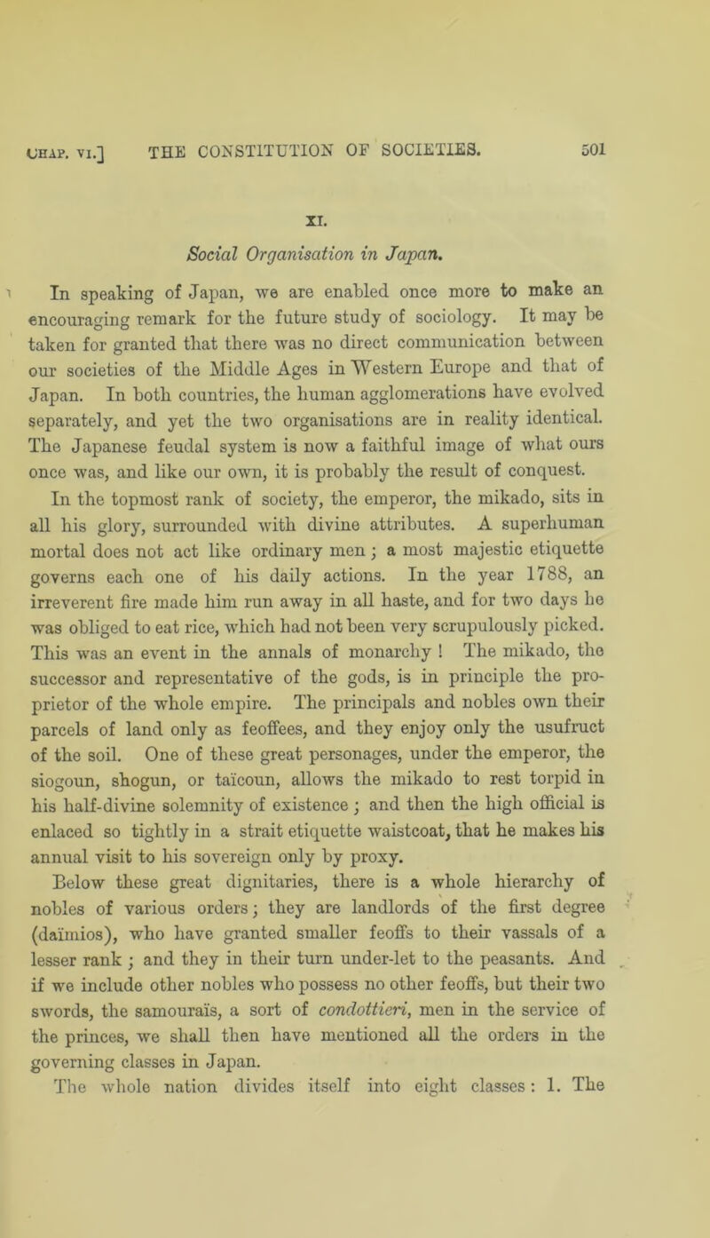 XI. Social Organisation in Japan. In speaking of Japan, we are enabled once more to make an encouraging remark for the future study of sociology. It may be taken for granted that there was no direct communication between our societies of the Middle Ages in Western Europe and that of Japan. In both countries, the human agglomerations have evolved separately, and yet the two organisations are in reality identical. The Japanese feudal system is now a faithful image of what ours once was, and like our own, it is probably the result of conquest. In the topmost rank of society, the emperor, the mikado, sits in all his glory, surrounded with divine attributes. A superhuman mortal does not act like ordinary men; a most majestic etiquette governs each one of his daily actions. In the year 1788, an irreverent fire made him run away in all haste, and for two days ho was obliged to eat rice, which had not been very scrupulously picked. This was an event in the annals of monarchy ! The mikado, tho successor and representative of the gods, is in principle the pro- prietor of the whole empire. The principals and nobles own their parcels of land only as feoffees, and they enjoy only the usufruct of the soil. One of these great personages, under the emperor, the siogoun, shogun, or taicoun, allows the mikado to rest torpid in his half-divine solemnity of existence; and then the high official is enlaced so tightly in a strait etiquette waistcoat, that he makes his annual visit to his sovereign only by proxy. Below these great dignitaries, there is a whole hierarchy of nobles of various orders; they are landlords of the first degree (daimios), who have granted smaller feoffs to their vassals of a lesser rank ; and they in their turn under-let to the peasants. And if we include other nobles who possess no other feoffs, but their two swords, the samourais, a sort of condottieri, men in the service of the princes, we shall then have mentioned all the orders in the governing classes in Japan. The whole nation divides itself into eight classes: 1. The