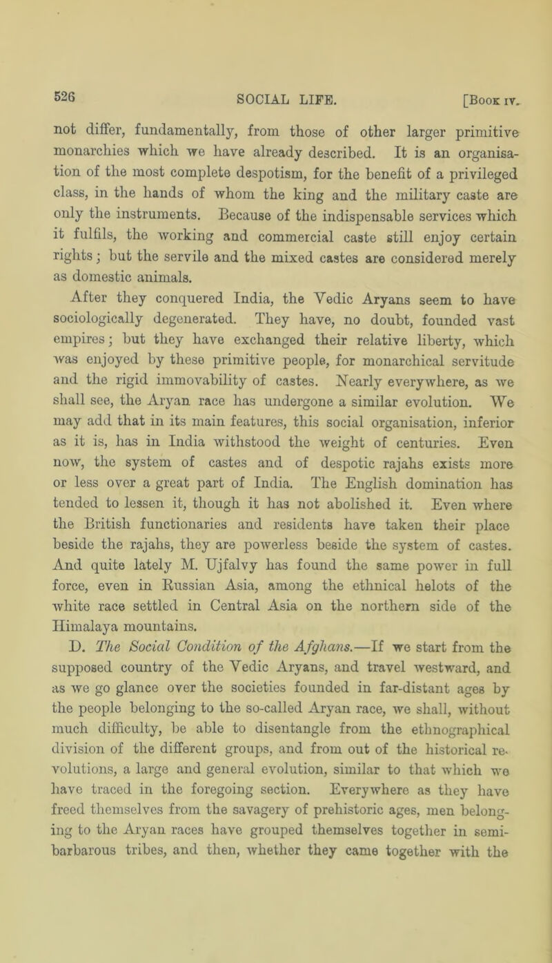 not differ, fundamentally, from those of other larger primitive monarchies which we have already described. It is an organisa- tion of the most complete despotism, for the benefit of a privileged class, in the hands of whom the king and the military caste are only the instruments. Because of the indispensable services which it fulfils, the working and commercial caste still enjoy certain rights; but the servile and the mixed castes are considered merely as domestic animals. After they conquered India, the Vedic Aryans seem to have sociologically degenerated. They have, no doubt, founded vast empires; but they have exchanged their relative liberty, which was enjoyed by these primitive people, for monarchical servitude and the rigid immovability of castes. Nearly everywhere, as we shall see, the Aryan race has undergone a similar evolution. We may add that in its main features, this social organisation, inferior as it is, has in India withstood the Aveight of centuries. Even now, the system of castes and of despotic rajahs exists more or less over a great part of India. The English domination has tended to lessen it, though it has not abolished it. Even where the British functionaries and residents have taken their place beside the rajahs, they are poAverless beside the system of castes. And quite lately M. Ujfalvy has found the same power in full force, even in Russian Asia, among the ethnical helots of the Avhite race settled in Central Asia on the northern side of the Himalaya mountains. D. The Social Condition of the Afghans.—If we start from the supposed country of the Vedic Aryans, and travel westward, and as we go glance over the societies founded in far-distant ages by the people belonging to the so-called Aryan race, Ave shall, Avithout much difficulty, be able to disentangle from the ethnographical division of the different groups, and from out of the historical re< volutions, a large and general evolution, similar to that Avhich we have traced in the foregoing section. EveryAvhere as they have freed themselves from the savagery of prehistoric ages, men belong- ing to the Aryan races have grouped themselves together in semi- barbarous tribes, and then, Avhether they came together with the