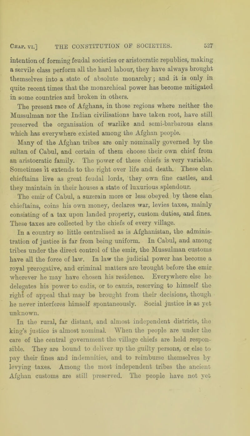 intention of forming feudal societies or aristocratic republics, making a servile class perform all the hard labour, they have always brought themselves into a state of absolute monarchy; and it is only in quite recent times that the monarchical power has become mitigated in some countries and broken in others. The present race of Afghans, in those regions where neither the Mussulman nor the Indian civilisations have taken root, have still preserved the organisation of warlike and semi-barbarous clans which has everywhere existed among the Afghan people. Many of the Afghan tribes are only nominally governed by the sultan of Cabul, and certain of them choose their own chief from an aristocratic family. The power of these chiefs is very variable. Sometimes it extends to the right over life and death. These clan chieftains live as great feudal lords, they own fine castles, and they maintain in their houses a state of luxurious splendour. The emir of Cabul, a suzerain more or less obeyed by these clan chieftains, coins his own money, declares war, levies taxes, mainly consisting of a tax upon landed property, custom duties, and fines. These taxes are collected by the chiefs of every village. In a country so little centralised as is Afghanistan, the adminis- tration of justice is far from being uniform. In Cabul, and among tribes under the direct control of the emir, the Mussulman customs have all the force of law. In law the judicial power has become a royal prerogative, and criminal matters are brought before the emir wherever he may have chosen his residence. Everywhere else he delegates his power to cadis, or to cauzis, reserving to himself the right of appeal that may be brought from their decisions, though he never interferes himself spontaneously. Social justice is as yet unknown. In the rural, far distant, and almost independent districts, tlie king’s justice is almost nominal. When the people are under the care of the central government the village chiefs are held respon- sible. They are bound to deliver up the guilty persons, or else to pay their fines and indemnities, and to reimburse themselves by levying taxes. Among the most independent tribes the ancient Afghan customs are still preserved. The people have not yet