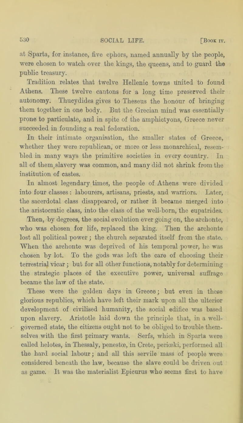 at Sparta, for instance, five epfiors, named annually by the people, were chosen to watch over the kings, the queens, and to guard the public treasury. Tradition relates that twelve Hellenic towns linited to found Athens. These twelve cantons for a long time preserved their autonomy. Thucydides gives to Theseus the honour of bringing them together in one body. But the Grecian mind Avas essentially prone to particulate, and in spite of the amphictyons, Greece never succeeded in founding a real federation. In their intimate organisation, the smaller states of Greece, whether they Avere republican, or more or less monarchical, resem- bled in many ways the primitive societies in every country. In all of them.slavery Avas common, and many did not shrink from the institution of castes. In almost legendary times, the people of Athens were divided into four classes: labourers, artisans, priests, and Avarriors. Later, the sacerdotal class disappeared, or rather it became merged into the aristocratic class, into the class of the weU-born, the eupatrides. Then, by degrees, the social evolution ever going on, the archonte, Avho Avas chosen for life, replaced the king. Then the archonte lost all political power; the church separated itself from the state. When the archonte was deprived of his temporal power, ho was chosen by lot. To the gods Avas left the care of choosing their terrestrial vicar; but for all other functions, notably for determining the strategic places of the executive power, universal suffrage became the law of the state. These Avere the golden days in Greece; but even in these glorious republics, Avhich have left their mark upon all the ulterior development of civilised humanity, the social edifice Avas based upon slavery. Aristotle laid doAvn the principle that, in a Avell- governed state, the citizens ought not to be obliged to trouble them- selves Avith the first primary wants. Serfs, Avhich in Sparta Avere called helotes, in Thessaly, penestoe., in Crete, jAerioeki, performed all the hard social labour; and all this servile mass of people were considered beneath the laAV, because the slave could be driven out as game. It was the materialist Epicurus who seems first to have