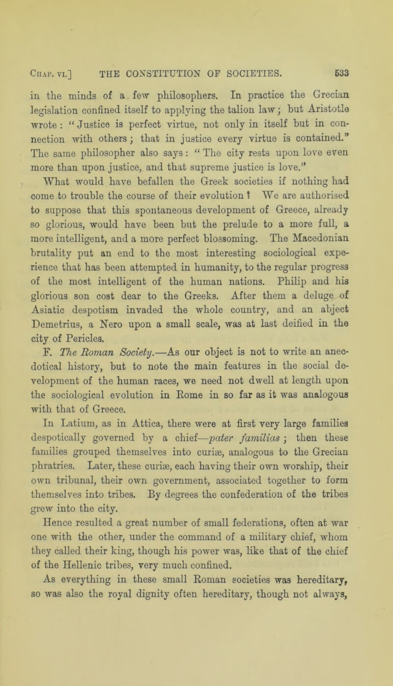 in the minds of a fe'w philosophers. In practice the Grecian legislation confined itself to applying the talion law; hut Aristotle wrote : “ Justice is perfect virtue, not only in itself hut in con- nection with others; that in justice every virtue is contained.” The same philosopher also says: “ The city rests upon love even more than upon justice, and that supreme justice is love.” What would have befallen the Greek societies if nothing had come to trouble the course of their evolution 1 We are authorised to suppose that this spontaneous development of Greece, already so glorious, would have been but the prelude to a more full, a more intelligent, and a more perfect blossoming. The Macedonian brutality put an end to the most interesting sociological expe- rience that has been attempted in humanity, to the regular progress of the most intelligent of the human nations. Philip and his glorious son cost dear to the Greeks. After them a deluge of Asiatic despotism invaded the whole country, and an abject Demetrius, a Nero upon a small scale, was at last deified in the city of Pericles. F. The Roman Society.—As our object is not to write an anec- dotical history, but to note the main features in the social de- velopment of the human races, we need not dwell at length upon the sociological evolution in Pome in so far as it was analogous with that of Greece. In Latiurn, as in Attica, there were at first very large families despotically governed by a chief—pater familias ; then these families grouped themselves into curiae, analogous to the Grecian phratries. Later, these curiae, each having their own worship, their own tribunal, their own government, associated together to form themselves into tribes. By degrees the confederation of the tribes grew into the city. Hence resulted a great number of small federations, often at war one with the other, under the command of a military chief, whom they called their king, though his power was, like that of the chief of the Hellenic tribes, very much confined. As everything in these small Koman societies was hereditary, so was also the royal dignity often hereditary, though not always.