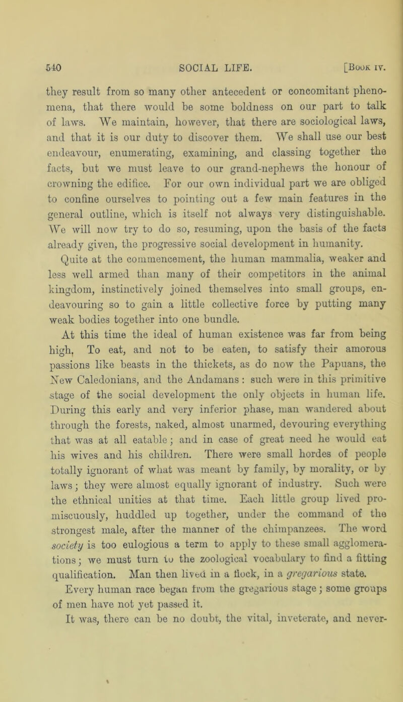 they result from so many other antecedent or concomitant pheno- mena, that there would be some boldness on our part to talk of laws. We maintain, however, that there are sociological laws, and that it is our duty to discover them. We shall use our best | endeavour, enumerating, examining, and classing together the facts, but we must leave to our grand-nephews the honour of ■ crowning the edifice. For our own individual part we are obliged to confine ourselves to pointing out a few main features in the general outline, which is itself not always very distinguishable. We will now try to do so, resuming, upon the basis of the facts already given, the progressive social development in humanity. Quite at the commencement, the human mammalia, weaker and less well armed than many of their competitors in the animal kingdom, instinctively joined themselves into small groups, en- deavouring so to gain a little collective force by putting many weak bodies together into one bundle. At this time the ideal of human existence was far from being high, To eat, and not to be eaten, to satisfy their amorous passions like beasts in the thickets, as do now the Papuans, the Xew Caledonians, and the Andamans : such were in this primitive stage of the social developmeni/ the only objects in human life. During this early and very inferior phase, man wandered about through the forests, naked, almost unarmed, devouring everything that was at all eatable; and in case of great need he would eat his wives and his children. There were small hordes of people totally ignorant of what was meant by family, by morality, or by laws; they were almost equally ignorant of industry. Such were the ethnical unities at that time. Each little group lived pro- miscuously, huddled up together, under the command of the strongest male, after the manner of the chimpanzees. The word society is too eulogious a term to apply to these small agglomera- tions ; we must turn to the zoological vocabulary to find a fitting qualification. Man then lived in a fiock, in a gregarious state. Every human race began from the gregarious stage; some groups of men have not yet passed it. It was, there can be no doubt, the vital, inveterate, and never-