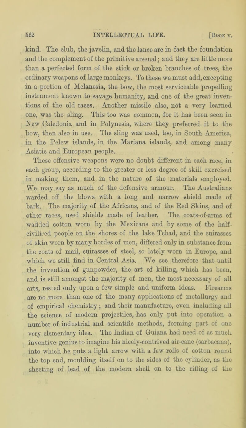 kind. The cluh, the javelin, and the lance are in fact the foundation and the complement of the primitive arsenal; and they are little more than a perfected form of the stick or broken branches of trees, the ordinary weapons of large monkeys. To these we must add, excepting in a portion of Melanesia, the bow, the most serviceable propelling instrument known to savage humanity, and one of the great inven- tions of the old races. Another missile also, not a very learned one, was the sling. This too was common, for it has been seen in New Caledonia and in Polynesia, where they preferred it to the how, then also in use. The sling was used, too, in South America, in the Pelew islands, in the Mariana islands, and among many Asiatic and European people. These offensive weapons were no doubt different in each race, in each group, according to the greater or less degree of skill exercised in making them, and in the nature of the materials employed. We may say as much of the defensive armour. The Australians warded off the blow^s wdth a long and narrow shield made of hark. The majority of the Africans, and of the Ked Skins, and of other races, used shields made of leather. The coats-of-arms of wadded cotton worn hy the Mexicans and by some of the half- civilieed people on the shores of the lake Tchad, and the cuirasses of skin worn hy many hordes of men, differed only in substance from the coats of mail, cuirasses of steel, so lately worn in Europe, and which we still find in Central Asia. We see therefore that until the invention of gunpowder, the art of killing, which has been, and is still amongst the majority of men, the most necessary of all arts, rested only upon a few simple and uniform ideas. Firearms are no more than one of the many applications of metallurgy and of empirical chemistry; and their manufacture, even including all the science of modern projectiles, has only put into operation a number of industrial and scientific methods, forming part of one very elementary idea. The Indian of Guiana had need of as much inventive genius to imagine his nicely-contrived air-cane (sarbacaua), into which he puts a light arrow with a few rolls of cotton round the top end, moulding itself on to the sides of the cylinder, as the sheeting of lead of the modern shell on to the rifling of the