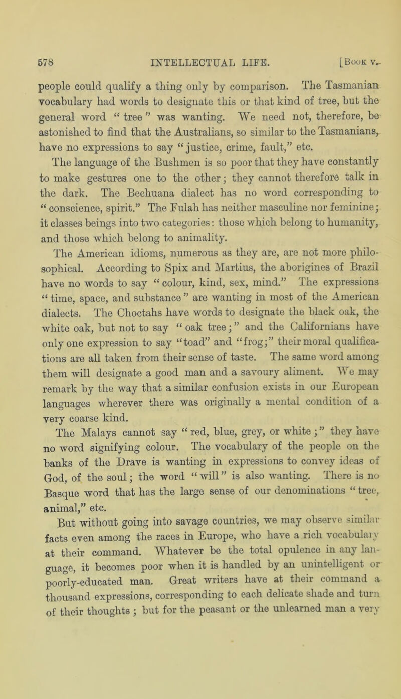 people could qualify a thing only by comparison. The Tasmanian vocabulary had words to designate this or that kind of tree, but the general word “ tree ” was wanting. We need not, therefore, be astonished to find that the Australians, so similar to the Tasmanians, have no expressions to say “justice, crime, fault,” etc. The language of the Bushmen is so poor that they have constantly to make gestures one to the other; they cannot therefore talk in the dark. The Bechuana dialect has no word corresponding to “ conscience, spirit.” The Fulah has neither masculine nor feminine; it classes beings into two categories: those which belong to humanity, and those which belong to animality. The American idioms, numerous as they are, are not more philo- sophical. According to Spix and Martins, the aborigines of Brazil have no words to say “ colour, kind, sex, mind.” The expressions “ time, space, and substance ” are wanting in most of the American dialects. The Choctahs have words to designate the black oak, the white oak, but not to say “ oak tree; ” and the Californians have only one expression to say “toad” and “frog;” their moral qualifica- tions are all taken from their sense of taste. The same word among them will designate a good man and a savoury aliment. We may remark by the way that a similar confusion exists in our European languages wherever there was originally a mental condition of a very coarse kind. The Malays cannot say “ red, blue, grey, or white ; ” they have no word signifying colour. The vocabulary of the people on the banks of the Drave is wanting in expressions to convey ideas of God, of the soul; the word “ will ” is also wanting. There is no Basque word that has the large sense of our denominations “ tree, animal,” etc. But without going into savage countries, we may observe similar facts even among the races in Europe, who have a rich vocabulaiy at their command. Whatever be the total opulence in any lan- guage, it becomes poor when it is handled by an unintelligent or poorly-educated man. Great writers have at their command a thousand expressions, corresponding to each delicate shade and turn of their thoughts ; but for the peasant or the unlearned man a very
