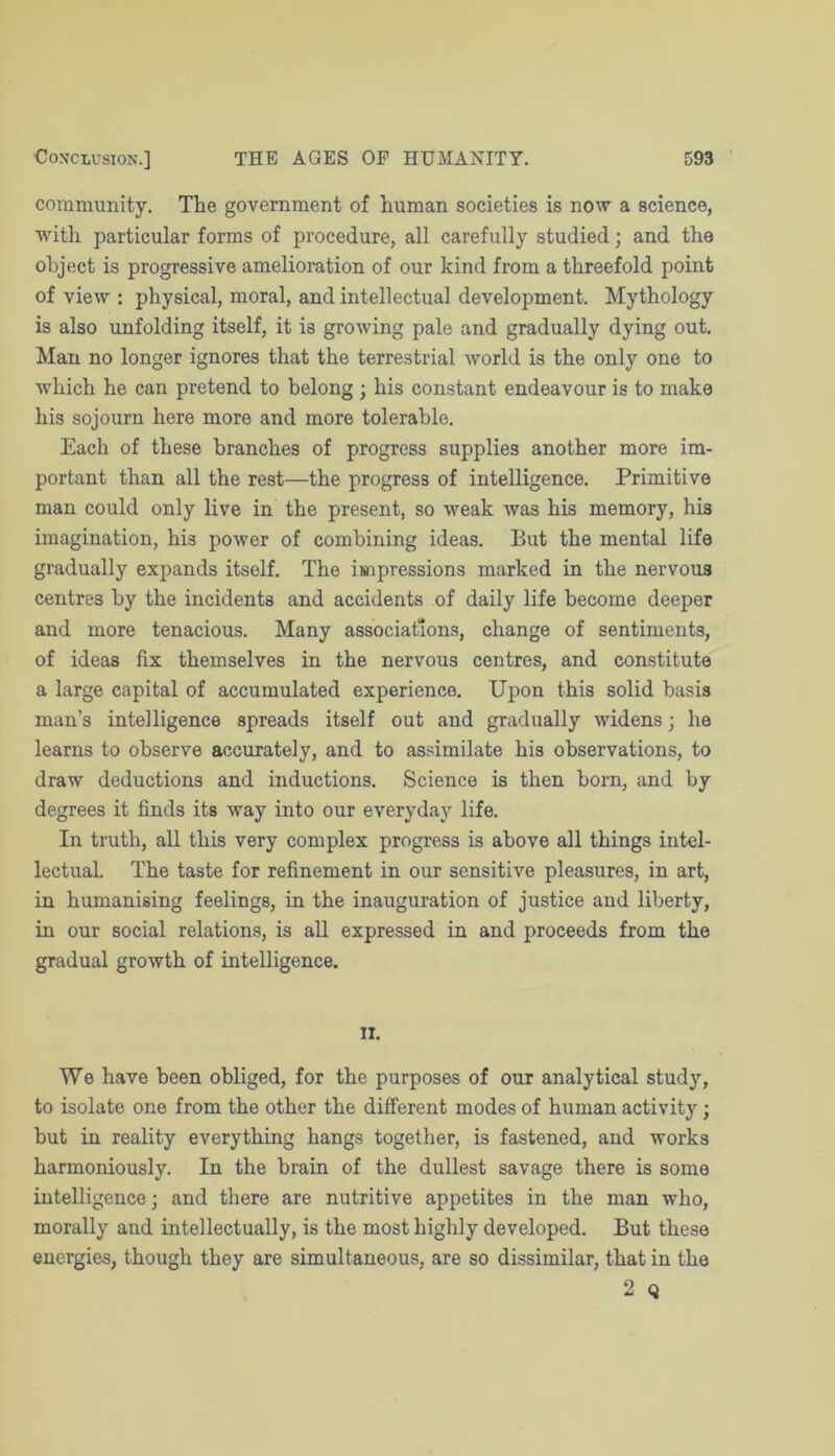 community. The government of human societies is now a science, with particular forms of procedure, all carefully studied; and the object is progressive amelioration of our kind from a threefold point of view : physical, moral, and intellectual development. Mythology is also unfolding itself, it is growing pale and gradually dying out. Man no longer ignores that the terrestrial world is the only one to which he can pretend to belong ; his constant endeavour is to make his sojourn here more and more tolerable. Each of these branches of progress supplies another more im- portant than all the rest—the progress of intelligence. Primitive man could only live in the present, so weak was his memory, his imagination, his power of combining ideas. But the mental life gradually expands itself. The impressions marked in the nervous centres by the incidents and accidents of daily life become deeper and more tenacious. Many associations, change of sentiments, of ideas fix themselves in the nervous centres, and constitute a large capital of accumulated experience. Upon this solid basis man’s intelligence spreads itself out and gradually widens; he learns to observe accurately, and to assimilate his observations, to draw deductions and inductions. Science is then born, and by degrees it finds its way into our everyday life. In truth, all this very complex progress is above all things intel- lectual. The taste for refinement in our sensitive pleasures, in art, in humanising feelings, in the inauguration of justice and liberty, in our social relations, is all expressed in and proceeds from the gradual growth of intelligence. 11. We have been obliged, for the purposes of our analytical study, to isolate one from the other the different modes of human activity; but in reality everything hangs together, is fastened, and works harmoniously. In the brain of the dullest savage there is some intelligence; and there are nutritive appetites in the man w'ho, morally and intellectually, is the most highly developed. But these energies, though they are simultaneous, are so dissimilar, that in the 2 Q
