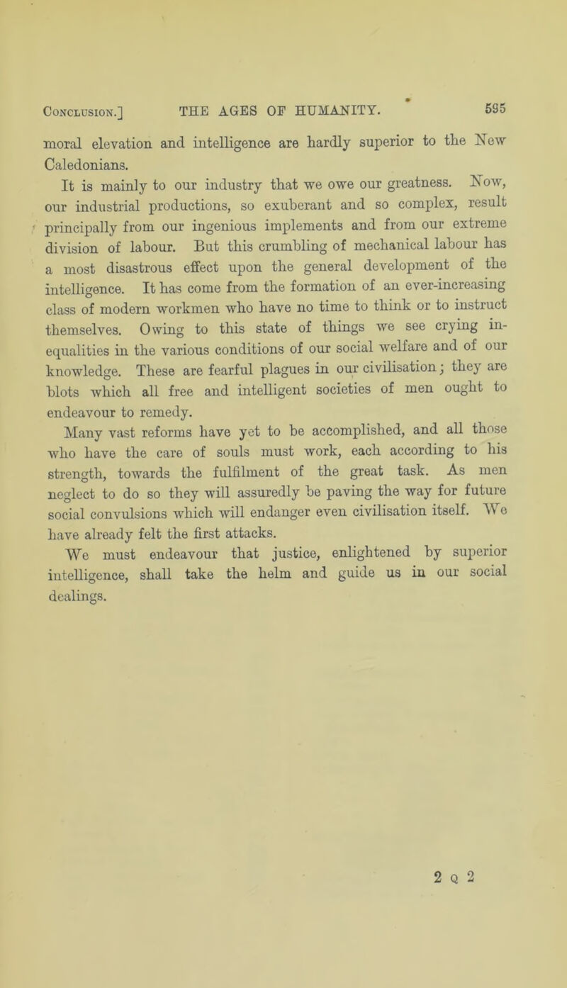 moral elevation and intelligence are hardly superior to the New Caledonians. It is mainly to our industry that we owe our greatness. Now, our industrial productions, so exuberant and so complex, result principally from our ingenious implements and from our extreme division of labour. But this crumbling of mechanical labour has a most disastrous effect upon the general development of the intelligence. It has come from the formation of an ever-increasing class of modern workmen who have no time to think or to instruct themselves. Owing to this state of things we see crying in- equalities in the various conditions of our social welfare and of our knowledge. These are fearful plagues in our civilisation j they are blots which all free and intelligent societies of men ought to endeavour to remedy. Many vast reforms have yet to be accomplished, and all those who have the care of souls must work, each according to his strength, towards the fulfilment of the great task. As men neglect to do so they will assuredly be paving the way for future social convulsions which will endanger even civilisation itself. M e have already felt the first attacks. We must endeavour that justice, enlightened by superior intelligence, shall take the helm and guide us in our social dealings.