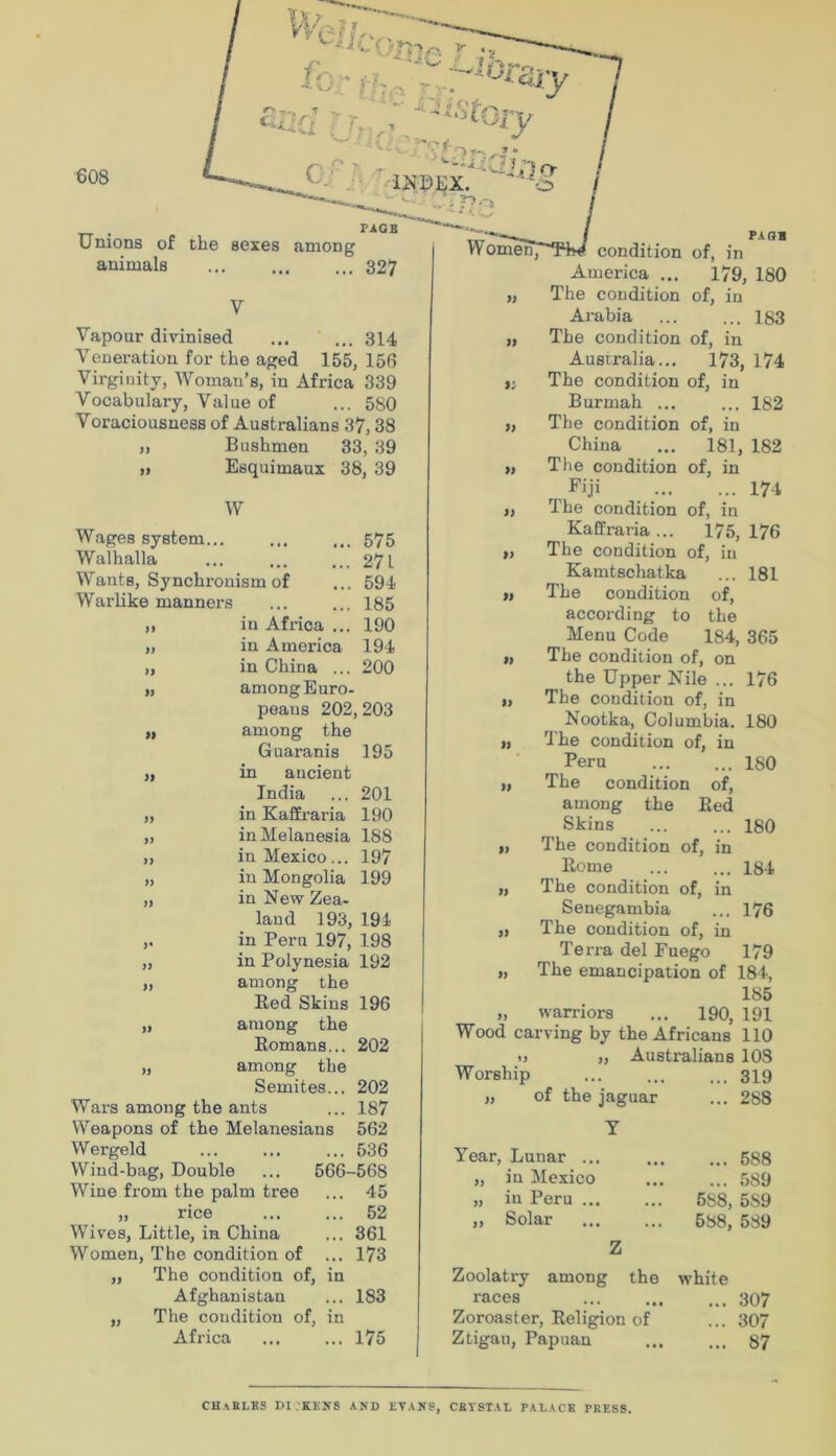Unions of the sexes among animals ... 327 condition America ... The condition Arabia PAQB of, in 179, 180 of, in ... 183 Vapour divinised ... ... 314 Veneration for the aged 155, 156 Virginity, Woman’s, in Africa 339 Vocabulary, Value of ... 580 Voraciousness of Australians 37,38 „ Bushmen 33, 39 „ Esquimaux 38, 39 W Wages system... ... ... 575 Walhalla ... ... ... 27L Wants, Synchronism of ... 594 Warlike manners ... ... 185 )i in Africa ... 190 „ in America 194 „ in China ... 200 „ among Euro- peans 202,203 „ among the Guaranis 195 ,1 in ancient India ... 201 „ in Kaffraria 190 „ in Melanesia 188 „ in Mexico... 197 „ in Mongolia 199 „ in New Zea- land 193, 194 ,. in Pern 197, 198 „ in Polynesia 192 „ among the Bed Skins 196 „ among the Romans... 202 „ among the Semites... 202 Wars among the ants ... 187 Weapons of the Melanesians 562 Wergeld ... ... ... 536 Wind-bag, Double ... 566-568 Wine from the palm tree ... 45 „ rice ... ... 52 Wives, Little, in China ... 361 Women, The condition of ... 173 „ The condition of, in Afghanistan ... 183 „ The condition of, in Africa ... ... 175 „ The condition of, in Australia... 173, 174 The condition of, in Burmah ... ... 182 „ The condition of, in China ... 181, 182 „ The condition of, in Fi.ji 174 ,, The condition of, in Kaffraria... 175,176 „ The condition of, in Kamtschatka ... 181 ), The condition of, according to the Menu Code 184, 365 „ The condition of, on the Upper Nile ... 176 „ The condition of, in Nootka, Columbia. 180 „ H'he condition of, in Peru 180 „ The condition of, among the Red Skins 180 „ The condition of, in Rome ... ... 184 „ The condition of, in Senegambia ... 176 „ The condition of, in Terra del Fuego 179 „ The emancipation of 184, 185 „ warriors ... 190, 191 Wood carving by the Africans 110 1) „ Australians 103 Worship ... ... ... 319 „ of the jaguar ... 288 Y Year, Lunar ... „ in Mexico „ in Peru ... ,, Solar Z ... 588 ... 589 688, 589 588, 589 Zoolatry among the white races 307 Zoroaster, Religion of ... 307 Ztigan, Papuan ... ... 87 CHaBLES DI.’KENS and evans, cevstal palace press.