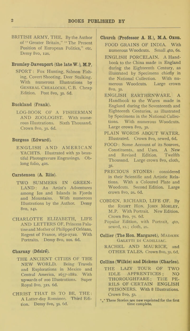 BRITISH ARMY, THE. By the Author of “ Greater Britain, “The Present Position of European Politics, etc. Demy 8vo, 12s. Bromley-Davenport (the lateW.), M.P. SPORT : Fox Hunting, Salmon Fish- ing, Covert Shooting, Deer Stalking. With numerous Illustrations by General Crealocke, C.B. Cheap Edition. Post 8vo, 3s. 6d. Buckland (Frank). LOG-BOOK OF A FISHERMAN AND ZOOLOGIST. With nume- rous Illustrations, Sixth Thousand. Crown 8vo, 3s. 6d. Burgess (Edward). ENGLISH AND AMERICAN YACHTS. Illustrated with 50 beau- tiful Photogravure Engravings. Ob- long folio, 42s. Carstensen (A. Riis). TWO SUMMERS IN GREEN- LAND : An Artist’s Adventures among Ice and Islands in Fjords and Mountains. With numerous Illustrations by the Author. Demy 8vo, 14s. CHARLOTTE ELIZABETH, LIFE AND LETTERS OF, Princess Pala- tineand Mother of Philippe d'Orldans, Regent of France, 1652-1722. With Portraits. Demy 8vo, los. 6d. Chamay (Dfisirg). THE ANCIENT CITIES OF THE NEW WORLD. Being Travels and Explorations in Mexico and Central America, 1657-1882. With upwards of 200 Illustrations. Super Royal 8vo, 31s. 6d. CHRIST THAT IS TO BE, THE: A Latter-day Romance. Third Edi- tion. Demy 8vo, 3s. 6d. Chtirch (Professor A. H.), M.A. Oxon. FOOD GRAINS OF INDIA. With numerous Woodcuts. Small 4to, 6s. ENGLISH PORCELAIN. A Hand- book to the China made in England during the Eighteenth Century, as illustrated by Specimens chiefly in the National Collection. With nu- merous Woodcuts. Large crown 8vo, 3s. ENGLISH EARTHENWARE. A Handbook to the Wares made in England during the Seventeenth and Eighteenth Centuries, as illustrated by Specimens in the National Collec- tions. With numerous Woodcuts. Large crown 8vo, 3s. PLAIN WORDS ABOUT WATER. Illustrated. Crown 8vo, sewed, 6d. FOOD : Some Account of its Sources, Constituents, and Uses. A New and Revised Edition. Twelfth Thousand. Large crown 8vo, cloth, 3S. PRECIOUS STONES: considered in their Scientific and Artistic Rela- tions. With a Coloured Plate and Woodcuts. Second Edition. Large crown 8vo, 2s. 6d. COBDEN, RICHARD, LIFE OF. By the Right Hon. John Morley, M.P. With Portrait. New Edition, Crown 8vo, 7s. 6d. Popular Edition, with Portrait, 4to, sewed, is.; cloth, 2s. Collier (The Hon. Margaret), Mauame Galetti di Cadilliac. RACHEL AND MAURICE, and OTHER TALEIS. Crown 8vo, 3s. 6d. Collins (Wilkie) and Dickens (Charles). THE LAZY TOUR OF TWO IDLE APPRENTICES ; NO THOROUGHFARE: THE PE- RILS OF CERTAIN ENGLISH PRISONERS. With 8 Illustrations. Crown 8vo, 5s. *»• These Stories are now reprinted for the first time complete.