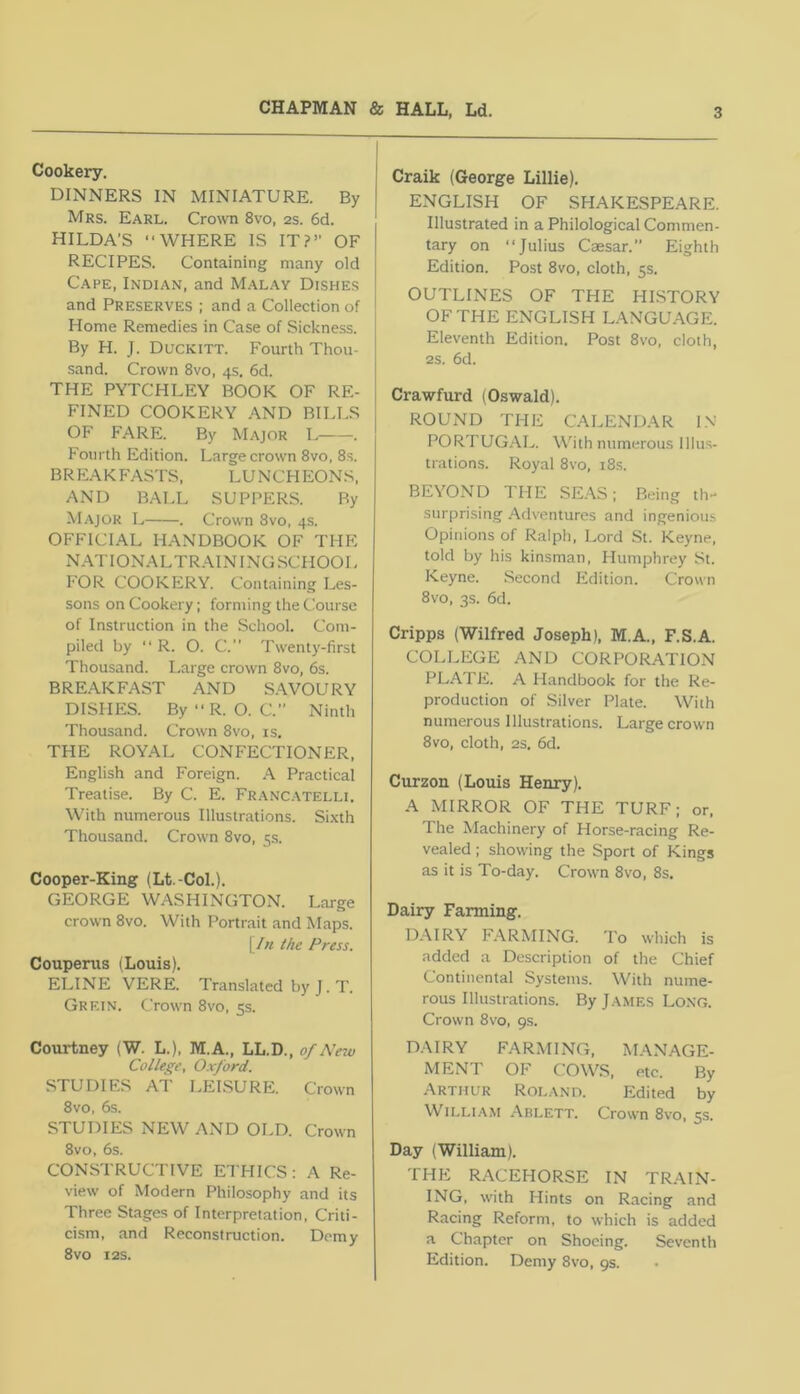 Cookery, DINNERS IN MINIATURE. By Mrs. Earl. Crown 8vo, 2s. 6d. HILDA’S “WHERE IS IT?” OF RECIPES. Containing many old Cape, Indian, and Malay Dishes and Preserves ; and a Collection of Home Remedies in Case of Sickness. By H. J. Duckitt. Fourth Thou- sand. Crown 8vo, 4s. 6d. THE PYTCHLEY BOOK OF RE- FINED COOKERY AND BILLS OF FARE. By Major L . Fourth Edition. Large crown 8vo, 8s. BREAKFASTS, LUNCHEONS, AND BALL SUPPERS. By Major L . Crown 8vo, 4s. OFFICIAL HANDBOOK OF THE NATIONALTRAININGSCHOOL FOR COOKERY. Containing Les- sons on Cookery; forming the Course of Instruction in the School. Com- piled by “ R. O. C. Twenty-first Thousand. Large crown 8vo, 6s. BRE.A.KFAST AND SAVOURY DISHES. By“R. O. C.” Ninth Thousand. Crown 8vo, is. THE ROYAL CONFECTIONER, English and Foreign. A Practical Treatise. By C. E. Franc.\telli. With numerous Illustrations. Si.xth Thousand. Crown 8vo, 5s. Cooper-King (Lt.-Col.). GEORGE WASHINGTON. Large crown 8vo. With Portrait and Maps. \Jn the Press. Coupenis (Louis). ELINE VERE. Translated by J. T. Grein. Crown 8vo, 5s. Courtney (W. L.), M.A., LL.D., of Nezu College, Oxford. STUDIES AT LEISURE. Crown 8vo, 6s. STUDIES NEW AND OLD. Crown 8vo, 6s. CONSTRUCTIVE ETHICS: A Re- view of Modern Philosophy and its Three Stages of Interpretation, Criti- ci.sm. and Reconstruction. Demy 8 VO I2S. Craik (George Lillie). ENGLISH OF SHAKESPEARE. Illustrated in a Philological Commen- tary on “Julius Caesar.” Eighth Edition. Post 8vo, cloth, 5s. OUTLINES OF THE HISTORY OF THE ENGLISH LANGUAGE. Eleventh Edition. Post 8vo, cloth, 2S. 6d. Crawfurd (Oswald). ROUND THE CALENDAR IN PORTUGAL. W'ith numerous Illus- trations. Royal 8VO, i8s. BEYOND THE SE.\S; Being th- surprising .Adventures and ingenious Opinions of Ralph, Lord St. Keyne, told by his kinsman, Humphrey .St. Keyne. Second Edition. Crown 8vo, 3s. 6d. Cripps (Wilfred Joseph), M.A., F.S.A. COLLEGE AND CORPORATIOxN PLATE. A Handbook for the Re- production of Silver Plate. With numerous Illustrations. Large crown 8vo, cloth, 23. 6d. Curzon (Louis Henry). A MIRROR OF THE TURF; or. The Machinery of Horse-racing Re- vealed ; showing the Sport of Kings as it is To-day. Crown 8vo, 8s. Dairy Farming. D.AIRY FARMING. 'I'o which is added a Description of the Chief Continental Systems. With nume- rous Illustrations. By James Long. Crown 8vo, 9s. DAIRY FARMING, MANAGE- MENT OF COWS, etc. By Arthur Roland. Edited by William Ablett. Crown 8vo, 5s. Day (William). THE R.ACEHORSE IN TRAIN- ING, with Hints on Racing and Racing Reform, to which is added a Chapter on Shoeing. Seventh Edition. Demy 8vo, 9s.