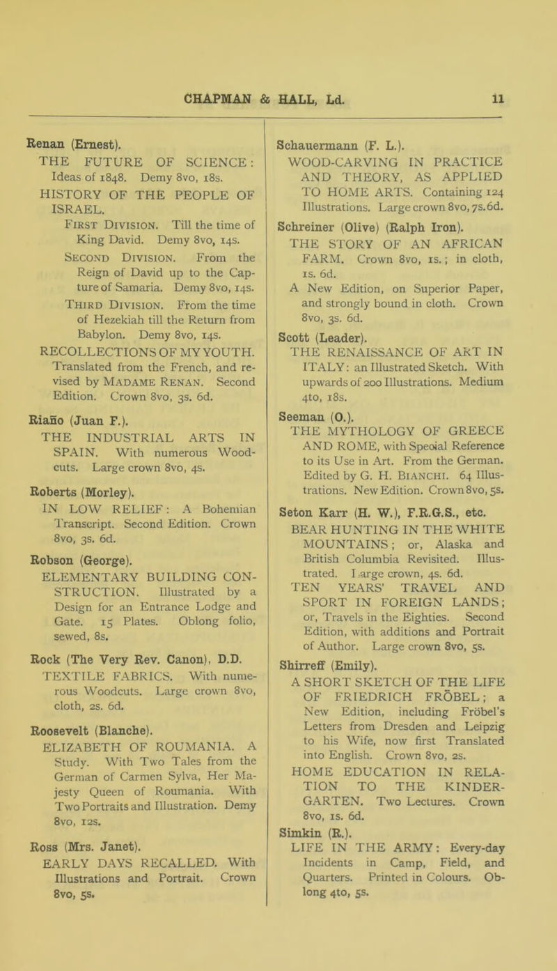 Renan (Ernest). THE FUTURE OF SCIENCE: Ideas of 1848. Demy 8vo, i8s. HISTORY OF THE PEOPLE OF ISRAEL. First Division. Till the time of King David. Demy 8vo, 14s. Second Division. From the Reign of David up to the Cap- ture of Samaria. Demy 8vo, 14s. Third Division. From the time of Hezekiah till the Return from Babylon. Demy 8vo, 14s. RECOLLECTIONS OF MY YOUTH. Translated from the French, and re- vised by M.\dame Renan. Second Edition. Crown 8vo, 3s. 6d. Biano (Juan F.). THE INDUSTRIAL ARTS IN SPAIN. With numerous Wood- cuts. Large crown 8vo, 4s. Roberts (Morley). IN LOW RELIEF: A Bohemian I'ranscript. Second Edition. Crown 8vo, 3s. 6d. Robson (George). ELEMENTARY BUILDING CON- STRUCTION. Illustrated by a Design for an Entrance Lodge and Gate. 15 Plates. Oblong folio, sewed, 8s. Rock (The Very Rev. Canon), D.D. TEXTILE FABRICS. With nume- rous Woodcuts. Large crown 8vo, cloth, 2S. 6d. Roosevelt (Blanche). ELIZ.^BETH OF ROUMANIA. A Study. With Two Tales from the German of Carmen Sylva, Her Ma- jesty Queen of Roumania. With Two Portraits and Illustration. Demy 8V0, I2S. Ross (Mrs. Janet). EARLY DAYS RECALLED. With Illustrations and Portrait. Crown 8vo, ss. Schauermann (F. L.). WOOD-CARVING IN PRACTICE AND THEORY, AS APPLIED TO HOME ARTS. Containing 124 Illustrations. Large crown 8vo, ys.bd. Schreiner (Olive) (Ralph Iron). THE STORY OF AN AFRICAN FARM. Crown 8vo, is.; in cloth, IS. 6d. A New Edition, on Superior Paper, and strongly bound in cloth. Crown 8VO, 3s. 6d. Scott (Leader). THE RENAISSANCE OF ART IN ITALY: an Illustrated Sketch. With upwards of 200 Illustrations. Medium 4to, i8s. Seeman (O.). THE MYTHOLOGY OF GREECE AND ROME, withSpeoial Reference to its Use in Art. From the German. Edited by G. H. Bianchi. 64 Illus- trations. New Edition. Crown 8vo, 5s. Seton Karr (H. W.), F.R.G.S., etc. BEAR HUNTING IN THE WHITE MOUNTAINS: or, Alaska and British Columbia Revisited. Illus- trated. I arge crown, 4s. 6d. TEN YEARS' TRAVEL AND SPORT IN FOREIGN LANDS; or. Travels in the Eighties. Second Edition, with additions and Portrait of Author. Large crown 8vo, 55. Shirrefif (Emily). A SHORT SKETCH OF THE LIFE OF FRIEDRICH FROBEL; a New Edition, including Frobel’s Letters from Dresden and Leipzig to his Wife, now first Translated into English. Crown 8vo, 2s. HOME EDUCATION IN RELA- TION TO THE KINDER- GARTEN. Two Lectures. Crown 8vo, IS. 6d. Simkin (R.). LIFE IN THE ARMY: Every-day Incidents in Camp, Field, and Quarters. Printed in Colours. Ob- long 4to, 5s.