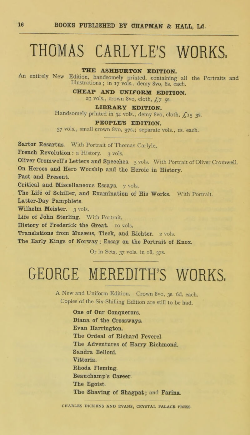 BOOKS PUBLISHED BY CHAPMAN & HALL, Ld. THOMAS CARLYLE'S WORKS. THE ASHBURTON EDITION. An entirely New Edition, handsomely printed, containing all the Portraits and Illustrations ; in 17 vols., demy 8vo, 8s. each. CHEAP AND UNIFORM EDITION. 23 vols., crown 8vo, cloth, ^7 5s. LIBRARY EDITION. Handsomely printed in 34 vols., demy 8vo, cloth, ^^15 3s. PEOPLE’S EDITION. 37 vols., small crown 8vo, 37s.; separate vols., is. each. Sartor Resartus. With Portrait of Thomas Carlyle. French Revolution : a History. 3 vols. Oliver Cromwell’s Letters and Speeches. 5 vols. With Portrait of Oliver Cromwell. On Heroes and Hero Worship and the Heroic in History. Past and Present. Critical and Miscellaneous Essays. 7 vols. The Life of Schiller, and Examination of His Works. With Portrait. Latter-Day Pamphlets. Wilhelm Meister. 3 vols. Life of John Sterling. With Portrait. History of Frederick the Great. 10 vols. Translations from Musseus, Tieck, and Richter. 2 vols. The Early Kings of Norway; Essay on the Portrait of Knox. Or in Sets, 37 vols. in 18, 37s. GEORGE MEREDITH'S WORKS, A New and Uniform Edition. Crown 8vo, 3s. 6d. each. Copies of the Si.x-Shilling Edition are still to be had. One of Our Conquerors. Diana of the Crossways. Evan Harringrton. The Ordeal of Richard Feverel. The Adventures of Harry Richmond. Sandra Belloni. Vittoria. Rhoda Fleming. Beauchamp's Career. The Egoist. The Shaving of Shagpat; and Farina. CHARLES DICKENS AND EVANS, CRYSTAL PALACE PRESS.