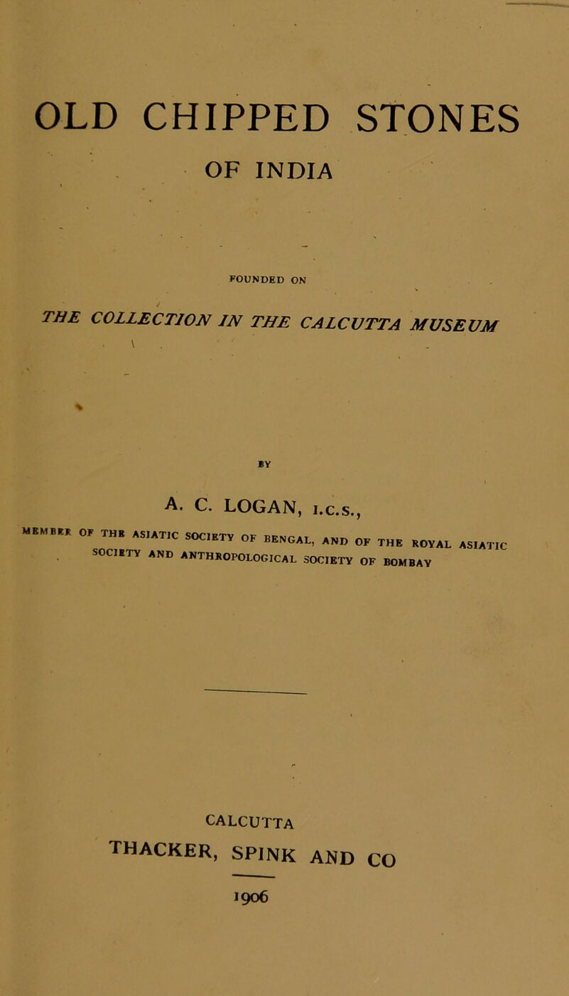 OLD CHIPPED STONES OF INDIA FOUNDED ON TIiE COLLECTION IN THE CALCUTTA MUSEUM % BY A. C. LOGAN, i.c.s., MEMBER of THE ASIATIC SOC.ETV OF BENGAL, AND OK THE KOVAL ASIATIC SOCIBTY AND ANTHROPOLOGICAL SOCIETY OF BOMBAY CALCUTTA THACKER, SPINK AND CO 1906