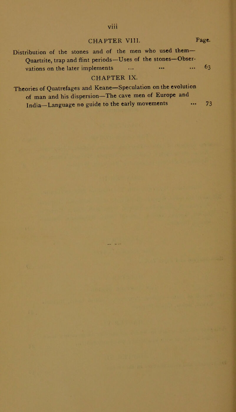 V111 CHAPTER VIII. Page. Distribution of the stones and of the men who used them— Quartzite, trap and flint periods—Uses of the stones—Obser- vations on the later implements ... ••• ••• 63 CHAPTER IX. Theories of Quatrefages and Keane—Speculation on the evolution of man and his dispersion—The cave men of Europe and India—Language no guide to the early movements ... 73