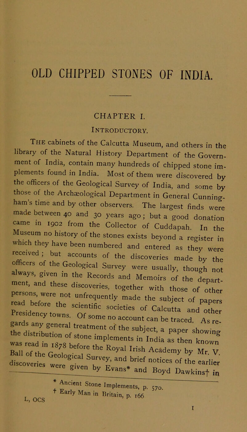 OLD CHIPPED STONES OF INDIA. CHAPTER I. Introductory. The cabinets of the Calcutta Museum, and others in the library of the Natural History Department of the Govern- ment of India, contain many hundreds of chipped stone im- plements found in India. Most of them were discovered by the officers of the Geological Survey of India, and some by those of the Archaeological Department in General Cunning- ham’s time and by other observers. The largest finds were made between 40 and 30 years ago ; but a good donation came in 1902 from the Collector of Cuddapah. In the Museum no history of the stones exists beyond a register in which they have been numbered and entered as they were received ; but accounts of the discoveries made by the officers of the Geological Survey were usually, though not always, given in the Records and Memoirs of the depart ment, and these discoveries, together with those of other' persons, were not unfrequently made the subject of papers rea before the scientific societies of Ca.Jtta and'othe Pres,dency towns. Of some no account can be traced. As re- fh d sat:Lgrenera,rtreatment ^subject, a paper showi g las ri^t ;;;8° Tne imple“n ^ ^ Bail of the r e ^'e t le Royal Irisl1 Academy by Mr. V. discoveries wereZT ^ bef n°ticeS °f the earlier g e by Evans* and Boyd Dawkinsf in L, OCS * Ancient Stone Implements, p. 57o + Early Man in Britain, p. 166