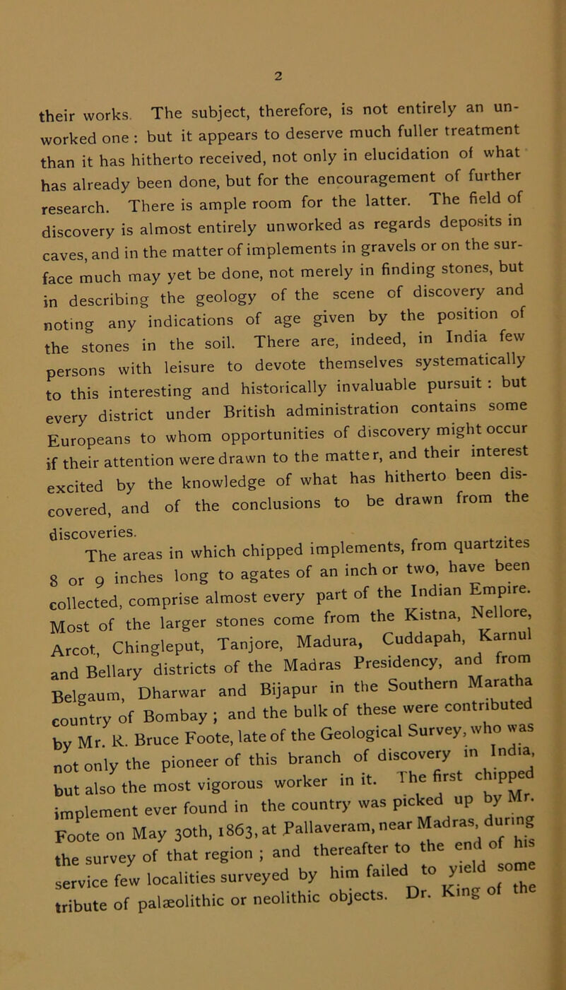 their works. The subject, therefore, is not entirely an un- worked one : but it appears to deserve much fuller treatment than it has hitherto received, not only in elucidation of what has already been done, but for the encouragement of further research. There is ample room for the latter. The field of discovery is almost entirely unworked as regards deposits in caves, and in the matter of implements in gravels or on the sur- face much may yet be done, not merely in finding stones, but in describing the geology of the scene of discovery and noting any indications of age given by the position of the stones in the soil. There are, indeed, in India few persons with leisure to devote themselves systematically to this interesting and historically invaluable pursuit : but every district under British administration contains some Europeans to whom opportunities of discovery might occur if their attention were drawn to the matter, and their interest excited by the knowledge of what has hitherto been dis- covered, and of the conclusions to be drawn from the discoveries. The areas in which chipped implements, from quar zi s 8 or 9 inches long to agates of an inch or two, have been collected, comprise almost every part of the Indian Empire. Most of the larger stones come from the Kistna, ~ e ore, Arcot, Chingleput, Tanjore, Madura, Cuddapah, Kama, and Bellary districts of the Madras Presidency, an torn Belgaum, Dharwar and Bijapur in the Southern Mara ha country of Bombay ; and the bulk of these were contributed by M r K. Bruce Foote, late of the Geological Survey, who was not only the pioneer of this branch of discovery m India but also the most vigorous worker in it. The first chipped implement ever found in the country was picked up by Mr. Foote on May 3°th, 1863, at Pallaveram, near Madras during the survey of that region ; and thereafter to the end of h.s service few localities surveyed by him failed to yie so tribute of palaeolithic or neolithic objects. Dr. King